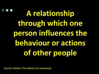 A relationship
through which one
person influences the
behaviour or actions
of other people
Source: Mullins (The Nature of Leadership)
 