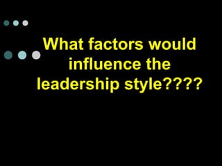 What factors would
influence the
leadership style????
 