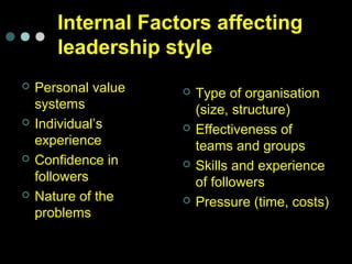  Personal value
systems
 Individual’s
experience
 Confidence in
followers
 Nature of the
problems
 Type of organisation
(size, structure)
 Effectiveness of
teams and groups
 Skills and experience
of followers
 Pressure (time, costs)
Internal Factors affecting
leadership style
 