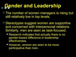 Gender and LeadershipGender and Leadership
 The number of women managers is rising but
still relatively low in top levels.
 Stereotypes suggest women are supportive
and concerned with interpersonal relations.
Similarly, men are seen as task-focused.
Research indicates that actually there is no
gender-based difference in leadership
effectiveness.
However, women are seen to be more
participative than men.
 