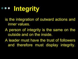 Integrity
is the integration of outward actions and
inner values.
A person of integrity is the same on the
outside and on the inside.
A leader must have the trust of followers
and therefore must display integrity.
 