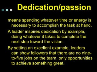 Dedication/passion
means spending whatever time or energy is
necessary to accomplish the task at hand.
A leader inspires dedication by example,
doing whatever it takes to complete the
next step toward the vision.
By setting an excellent example, leaders
can show followers that there are no nine-
to-five jobs on the team, only opportunities
to achieve something great.
 