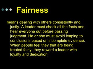 Fairness
means dealing with others consistently and
justly. A leader must check all the facts and
hear everyone out before passing
judgment. He or she must avoid leaping to
conclusions based on incomplete evidence.
When people feel they that are being
treated fairly, they reward a leader with
loyalty and dedication.
 
