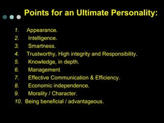 Points for an Ultimate Personality:
1. Appearance.
2. Intelligence.
3. Smartness.
4. Trustworthy, High integrity and Responsibility.
5. Knowledge, in depth.
6. Management
7. Effective Communication & Efficiency.
8. Economic independence.
9. Morality / Character.
10. Being beneficial / advantageous.
 