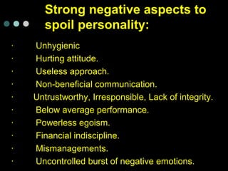 Strong negative aspects to
spoil personality:
· Unhygienic
· Hurting attitude.
· Useless approach.
· Non-beneficial communication.
· Untrustworthy, Irresponsible, Lack of integrity.
· Below average performance.
· Powerless egoism.
· Financial indiscipline.
· Mismanagements.
· Uncontrolled burst of negative emotions.
 