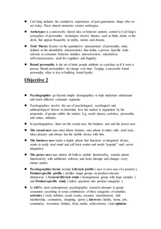 Carl Jung includes the cumulative experiences of past generations shape who we
are today. These shared memories creates archetypes.
 Archetypes is a universally shared idea or behavior pattern, central to Carl Jung’s
conception of personality. Archetypes involve themes, such as birth, death, or the
devil, that appear frequently in myths, stories and dreams.
 Trait Theory focuses on the quantitative measurement of personality traits,
defined as the identifiable characteristics that define a person. Specific traits
relevant to consumer behavior includes innovativeness, materialism,
self-consciousness, need for cognition and frugality.
 Brand personality is the set of traits people attribute to a product as if it were a
person. Brand personalities do change over time. Forging a successful brand
personality often is key to building brand loyalty.
Objective 2
 Psychographics go beyond simple demographics to help marketers understand
and reach different consumer segments.
 Psychographics involve the use of psychological, sociological and
anthropological factors to determine how the market is segmented by the
propensity of groups within the market. E.g. social classes, activities, personality
and values, attitudes.
 In psychographics, there are the casual user, the business user and the power user.
 The casual user uses most phone features, uses phone to make calls, send texts,
takes pictures and always has his mobile device with him.
 The business user wants a simple phone that functions as integrated device,
wants to easily read email and call back sender and needs “popular” mail server
integration.
 The power user uses almost all built-in mobile functionality, extends phone
functionality with additional software and looks through and changes every
menus option.
 Psychographics forms include Lifestyle profile ( user vs non-user of a product ),
Product-specific profile ( profiles target groups on product-relevant
dimensions ), General lifestyle study ( homogeneous group with large samples )
and Product-specific study ( tailors questions into product categories ).
 In AIO’s, most contemporary psychographic research attempts to group
consumers according to some combination of three categories of variables:
activities ( work, hobbies, social events, vacation, entertainment, club
membership, community, shopping, sports ), interests ( family, home, job,
community, recreation, fashion, food, media, achievements ) and opinions
 
