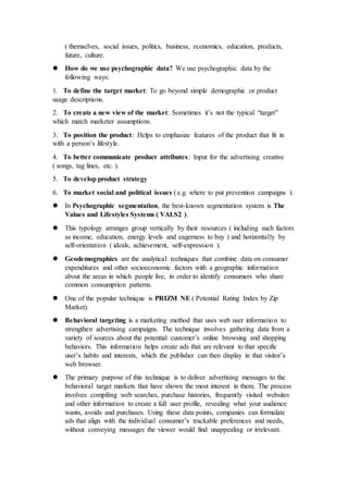 ( themselves, social issues, politics, business, economics, education, products,
future, culture.
 How do we use psychographic data? We use psychographic data by the
following ways:
1. To define the target market: To go beyond simple demographic or product
usage descriptions.
2. To create a new view of the market: Sometimes it’s not the typical “target”
which match marketer assumptions.
3. To position the product: Helps to emphasize features of the product that fit in
with a person’s lifestyle.
4. To better communicate product attributes: Input for the advertising creative
( songs, tag lines, etc. ).
5. To develop product strategy
6. To market social and political issues ( e.g. where to put prevention campaigns ).
 In Psychographic segmentation, the best-known segmentation system is The
Values and Lifestyles Systems ( VALS2 ).
 This typology arranges group vertically by their resources ( including such factors
as income, education, energy levels and eagerness to buy ) and horizontally by
self-orientation ( ideals, achievement, self-expression ).
 Geodemographics are the analytical techniques that combine data on consumer
expenditures and other socioeconomic factors with a geographic information
about the areas in which people live, in order to identify consumers who share
common consumption patterns.
 One of the popular technique is PRIZM NE ( Potential Rating Index by Zip
Market).
 Behavioral targeting is a marketing method that uses web user information to
strengthen advertising campaigns. The technique involves gathering data from a
variety of sources about the potential customer’s online browsing and shopping
behaviors. This information helps create ads that are relevant to that specific
user’s habits and interests, which the publisher can then display in that visitor’s
web browser.
 The primary purpose of this technique is to deliver advertising messages to the
behavioral target markets that have shown the most interest in them. The process
involves compiling web searches, purchase histories, frequently visited websites
and other information to create a full user profile, revealing what your audience
wants, avoids and purchases. Using these data points, companies can formulate
ads that align with the individual consumer’s trackable preferences and needs,
without conveying messages the viewer would find unappealing or irrelevant.
 