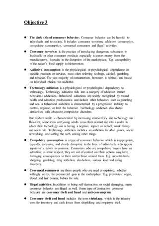 Objective 3
 The dark side of consumer behavior: Consumer behavior can be harmful to
individuals and to society. It includes consumer terrorism, addictive consumption,
compulsive consumption, consumed consumers and illegal activities.
 Consumer terrorism is the practice of introducing dangerous substances to
foodstuffs or other consumer products especially to extort money from the
manufacturers. It results in the disruption of the marketplace. E.g. susceptibility
of the nation’s food supply to bioterrorism.
 Addictive consumption is the physiological or psychological dependence on
specific products or services, most often referring to drugs, alcohol, gambling,
and tobacco. The vast majority of consumerism, however, is habitual and based
on individual choice, not addictive.
 Technology addiction is a physiological or psychological dependency to
technology. Technology addiction falls into a category of addiction termed
behavioral addictions. Behavioral addictions are widely recognized by mental
health and addiction professionals and include other behaviors such as gambling
and sex. A behavioral addiction is characterized by a progressive inability to
control, regulate, or limit the behavior. Technology addiction also shares
similarities with obsessive-compulsive disorders.
Our modern world is characterized by increasing connectivity and technology use.
However, some teens and young adults cross from normal use into a realm in
which their technology use is having a negative impact on school, work, family,
and social life. Technology addiction includes an addiction to video games, social
networking, and surfing the web, among other things.
 Compulsive consumption is a type of consumer behavior which is inappropriate,
typically excessive, and clearly disruptive to the lives of individuals who appear
impulsively driven to consume. Consumers who are compulsive buyers have an
addiction; in some respect, they are out of control and their actions may have
damaging consequences to them and to those around them. E.g. uncontrollable
shopping, gambling, drug addiction, alcoholism, various food and eating
disorders.
 Consumed consumers are those people who are used or exploited, whether
willingly or not, for commercial gain in the marketplace. E.g. prostitutes, organ,
blood, and hair donors, babies for sale.
 Illegal activities: In addition to being self-destructive or social damaging, many
consumer behavior are illegal as well. Some type of destructive consumer
behavior are consumer theft and fraud and anti-consumption.
 Consumer theft and fraud includes the term shrinkage, which is the industry
term for inventory and cash losses from shoplifting and employee theft.
 