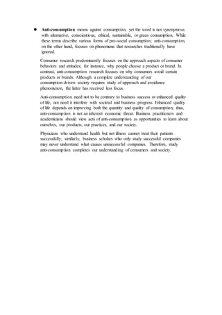  Anti-consumption means against consumption, yet the word is not synonymous
with alternative, conscientious, ethical, sustainable, or green consumption. While
these terms describe various forms of pro-social consumption; anti-consumption,
on the other hand, focuses on phenomena that researches traditionally have
ignored.
Consumer research predominantly focuses on the approach aspects of consumer
behaviors and attitudes; for instance, why people choose a product or brand. In
contrast, anti-consumption research focuses on why consumers avoid certain
products or brands. Although a complete understanding of our
consumption-driven society requires study of approach and avoidance
phenomenon, the latter has received less focus.
Anti-consumption need not to be contrary to business success or enhanced quality
of life, nor need it interfere with societal and business progress. Enhanced quality
of life depends on improving both the quantity and quality of consumption; thus,
anti-consumption is not an inherent economic threat. Business practitioners and
academicians should view acts of anti-consumption as opportunities to learn about
ourselves, our products, our practices, and our society.
Physicians who understand health but not illness cannot treat their patients
successfully; similarly, business scholars who only study successful companies
may never understand what causes unsuccessful companies. Therefore, study
anti-consumption completes our understanding of consumers and society.
 