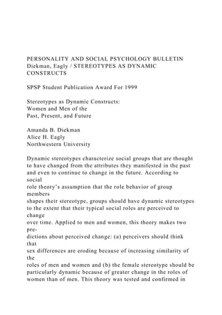 PERSONALITY AND SOCIAL PSYCHOLOGY BULLETIN
Diekman, Eagly / STEREOTYPES AS DYNAMIC
CONSTRUCTS
SPSP Student Publication Award For 1999
Stereotypes as Dynamic Constructs:
Women and Men of the
Past, Present, and Future
Amanda B. Diekman
Alice H. Eagly
Northwestern University
Dynamic stereotypes characterize social groups that are thought
to have changed from the attributes they manifested in the past
and even to continue to change in the future. According to
social
role theory’s assumption that the role behavior of group
members
shapes their stereotype, groups should have dynamic stereotypes
to the extent that their typical social roles are perceived to
change
over time. Applied to men and women, this theory makes two
pre-
dictions about perceived change: (a) perceivers should think
that
sex differences are eroding because of increasing similarity of
the
roles of men and women and (b) the female stereotype should be
particularly dynamic because of greater change in the roles of
women than of men. This theory was tested and confirmed in
 