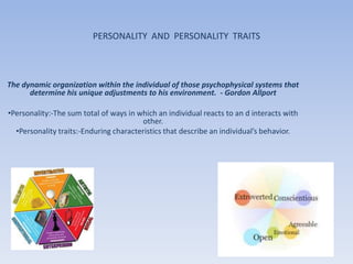 PERSONALITY AND PERSONALITY TRAITS



The dynamic organization within the individual of those psychophysical systems that
      determine his unique adjustments to his environment. - Gordon Allport

•Personality:-The sum total of ways in which an individual reacts to an d interacts with
                                        other.
  •Personality traits:-Enduring characteristics that describe an individual’s behavior.
 