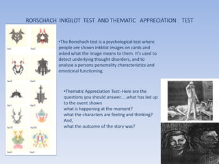 RORSCHACH INKBLOT TEST AND THEMATIC APPRECIATION TEST


          •The Rorschach test is a psychological test where
          people are shown inkblot images on cards and
          asked what the image means to them. It's used to
          detect underlying thought disorders, and to
          analyse a persons personality characteristics and
          emotional functioning.



            •Thematic Appreciation Test:-Here are the
            questions you should answer.....what has led up
            to the event shown
            what is happening at the moment?
            what the characters are feeling and thinking?
            And,
            what the outcome of the story was?
 