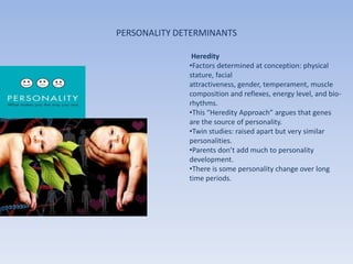 PERSONALITY DETERMINANTS

               Heredity
              •Factors determined at conception: physical
              stature, facial
              attractiveness, gender, temperament, muscle
              composition and reflexes, energy level, and bio-
              rhythms.
              •This “Heredity Approach” argues that genes
              are the source of personality.
              •Twin studies: raised apart but very similar
              personalities.
              •Parents don’t add much to personality
              development.
              •There is some personality change over long
              time periods.
 