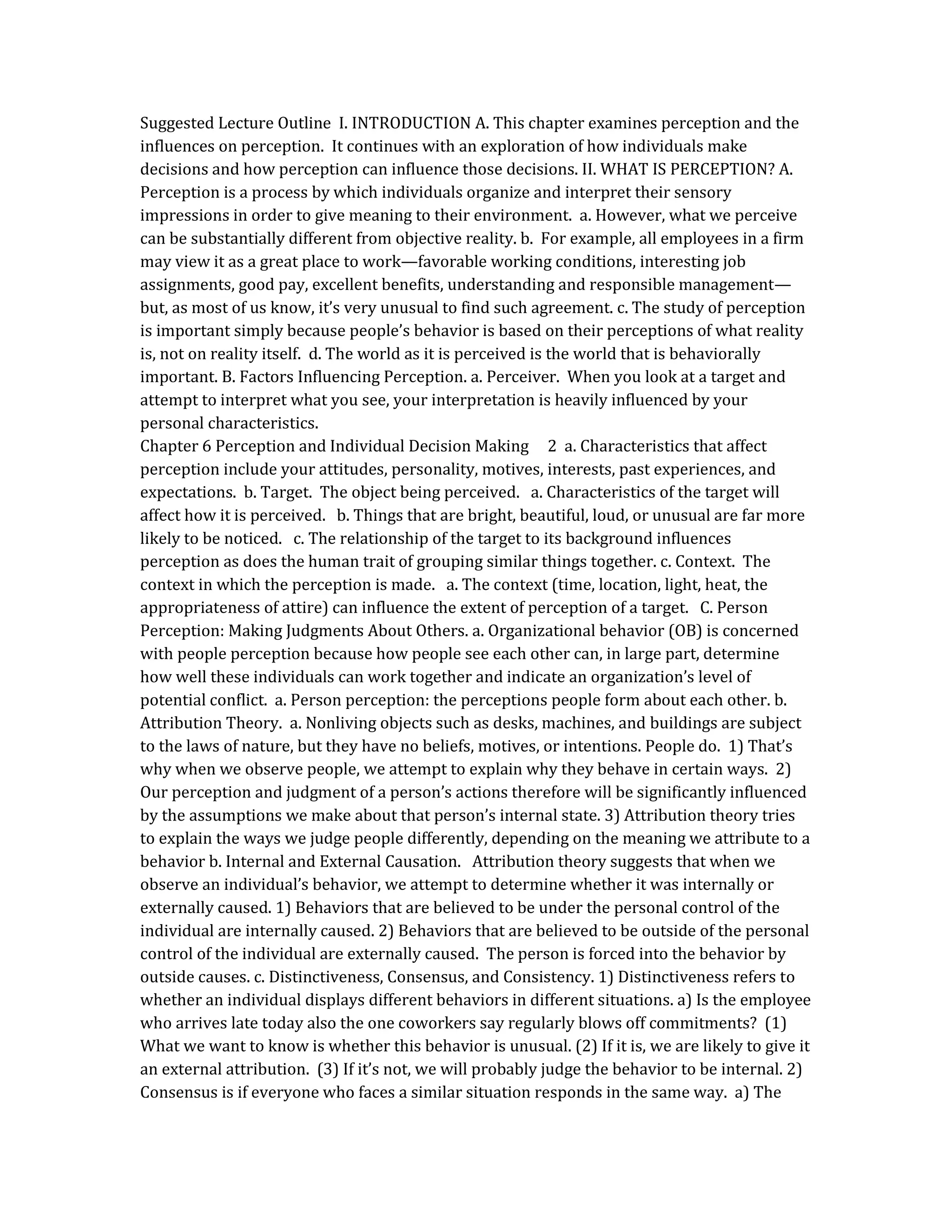 Suggested Lecture Outline I. INTRODUCTION A. This chapter examines perception and the
influences on perception. It continues with an exploration of how individuals make
decisions and how perception can influence those decisions. II. WHAT IS PERCEPTION? A.
Perception is a process by which individuals organize and interpret their sensory
impressions in order to give meaning to their environment. a. However, what we perceive
can be substantially different from objective reality. b. For example, all employees in a firm
may view it as a great place to work—favorable working conditions, interesting job
assignments, good pay, excellent benefits, understanding and responsible management—
but, as most of us know, it’s very unusual to find such agreement. c. The study of perception
is important simply because people’s behavior is based on their perceptions of what reality
is, not on reality itself. d. The world as it is perceived is the world that is behaviorally
important. B. Factors Influencing Perception. a. Perceiver. When you look at a target and
attempt to interpret what you see, your interpretation is heavily influenced by your
personal characteristics.
Chapter 6 Perception and Individual Decision Making 2 a. Characteristics that affect
perception include your attitudes, personality, motives, interests, past experiences, and
expectations. b. Target. The object being perceived. a. Characteristics of the target will
affect how it is perceived. b. Things that are bright, beautiful, loud, or unusual are far more
likely to be noticed. c. The relationship of the target to its background influences
perception as does the human trait of grouping similar things together. c. Context. The
context in which the perception is made. a. The context (time, location, light, heat, the
appropriateness of attire) can influence the extent of perception of a target. C. Person
Perception: Making Judgments About Others. a. Organizational behavior (OB) is concerned
with people perception because how people see each other can, in large part, determine
how well these individuals can work together and indicate an organization’s level of
potential conflict. a. Person perception: the perceptions people form about each other. b.
Attribution Theory. a. Nonliving objects such as desks, machines, and buildings are subject
to the laws of nature, but they have no beliefs, motives, or intentions. People do. 1) That’s
why when we observe people, we attempt to explain why they behave in certain ways. 2)
Our perception and judgment of a person’s actions therefore will be significantly influenced
by the assumptions we make about that person’s internal state. 3) Attribution theory tries
to explain the ways we judge people differently, depending on the meaning we attribute to a
behavior b. Internal and External Causation. Attribution theory suggests that when we
observe an individual’s behavior, we attempt to determine whether it was internally or
externally caused. 1) Behaviors that are believed to be under the personal control of the
individual are internally caused. 2) Behaviors that are believed to be outside of the personal
control of the individual are externally caused. The person is forced into the behavior by
outside causes. c. Distinctiveness, Consensus, and Consistency. 1) Distinctiveness refers to
whether an individual displays different behaviors in different situations. a) Is the employee
who arrives late today also the one coworkers say regularly blows off commitments? (1)
What we want to know is whether this behavior is unusual. (2) If it is, we are likely to give it
an external attribution. (3) If it’s not, we will probably judge the behavior to be internal. 2)
Consensus is if everyone who faces a similar situation responds in the same way. a) The
 