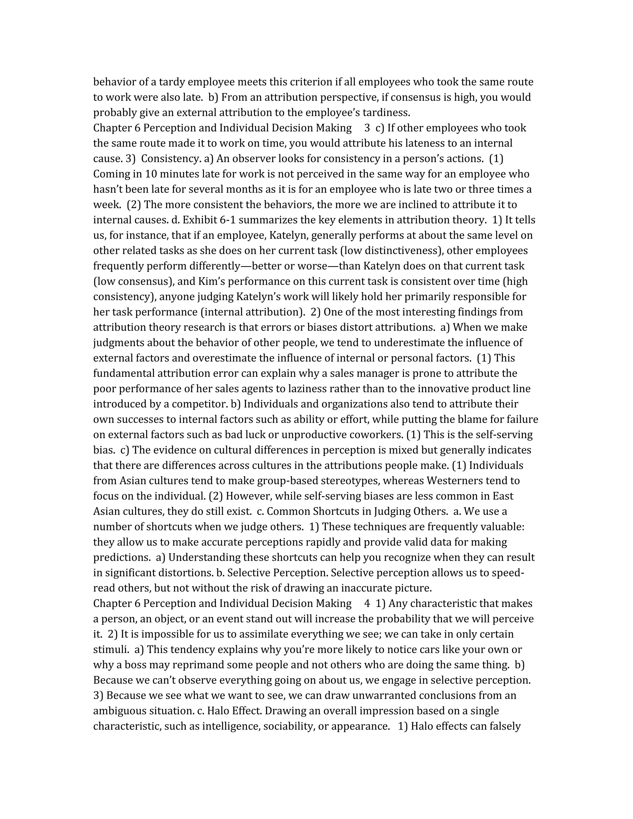 behavior of a tardy employee meets this criterion if all employees who took the same route
to work were also late. b) From an attribution perspective, if consensus is high, you would
probably give an external attribution to the employee’s tardiness.
Chapter 6 Perception and Individual Decision Making 3 c) If other employees who took
the same route made it to work on time, you would attribute his lateness to an internal
cause. 3) Consistency. a) An observer looks for consistency in a person’s actions. (1)
Coming in 10 minutes late for work is not perceived in the same way for an employee who
hasn’t been late for several months as it is for an employee who is late two or three times a
week. (2) The more consistent the behaviors, the more we are inclined to attribute it to
internal causes. d. Exhibit 6-1 summarizes the key elements in attribution theory. 1) It tells
us, for instance, that if an employee, Katelyn, generally performs at about the same level on
other related tasks as she does on her current task (low distinctiveness), other employees
frequently perform differently—better or worse—than Katelyn does on that current task
(low consensus), and Kim’s performance on this current task is consistent over time (high
consistency), anyone judging Katelyn’s work will likely hold her primarily responsible for
her task performance (internal attribution). 2) One of the most interesting findings from
attribution theory research is that errors or biases distort attributions. a) When we make
judgments about the behavior of other people, we tend to underestimate the influence of
external factors and overestimate the influence of internal or personal factors. (1) This
fundamental attribution error can explain why a sales manager is prone to attribute the
poor performance of her sales agents to laziness rather than to the innovative product line
introduced by a competitor. b) Individuals and organizations also tend to attribute their
own successes to internal factors such as ability or effort, while putting the blame for failure
on external factors such as bad luck or unproductive coworkers. (1) This is the self-serving
bias. c) The evidence on cultural differences in perception is mixed but generally indicates
that there are differences across cultures in the attributions people make. (1) Individuals
from Asian cultures tend to make group-based stereotypes, whereas Westerners tend to
focus on the individual. (2) However, while self-serving biases are less common in East
Asian cultures, they do still exist. c. Common Shortcuts in Judging Others. a. We use a
number of shortcuts when we judge others. 1) These techniques are frequently valuable:
they allow us to make accurate perceptions rapidly and provide valid data for making
predictions. a) Understanding these shortcuts can help you recognize when they can result
in significant distortions. b. Selective Perception. Selective perception allows us to speed-
read others, but not without the risk of drawing an inaccurate picture.
Chapter 6 Perception and Individual Decision Making 4 1) Any characteristic that makes
a person, an object, or an event stand out will increase the probability that we will perceive
it. 2) It is impossible for us to assimilate everything we see; we can take in only certain
stimuli. a) This tendency explains why you’re more likely to notice cars like your own or
why a boss may reprimand some people and not others who are doing the same thing. b)
Because we can’t observe everything going on about us, we engage in selective perception.
3) Because we see what we want to see, we can draw unwarranted conclusions from an
ambiguous situation. c. Halo Effect. Drawing an overall impression based on a single
characteristic, such as intelligence, sociability, or appearance. 1) Halo effects can falsely
 
