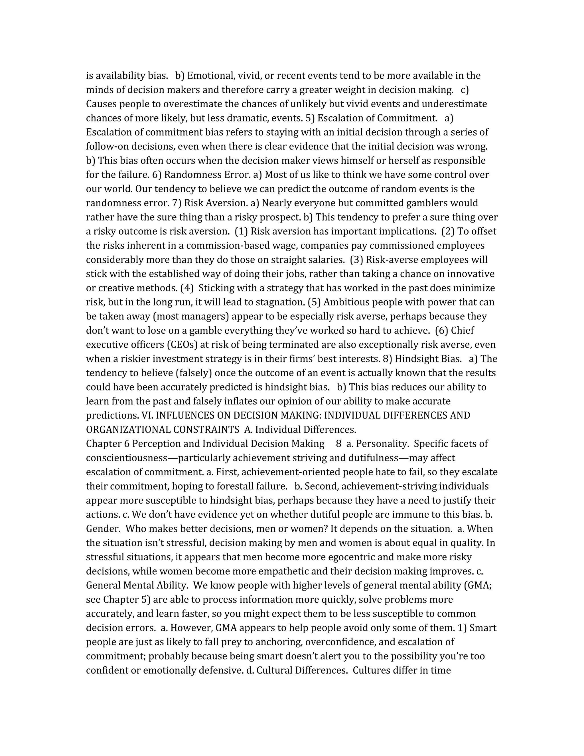 is availability bias. b) Emotional, vivid, or recent events tend to be more available in the
minds of decision makers and therefore carry a greater weight in decision making. c)
Causes people to overestimate the chances of unlikely but vivid events and underestimate
chances of more likely, but less dramatic, events. 5) Escalation of Commitment. a)
Escalation of commitment bias refers to staying with an initial decision through a series of
follow-on decisions, even when there is clear evidence that the initial decision was wrong.
b) This bias often occurs when the decision maker views himself or herself as responsible
for the failure. 6) Randomness Error. a) Most of us like to think we have some control over
our world. Our tendency to believe we can predict the outcome of random events is the
randomness error. 7) Risk Aversion. a) Nearly everyone but committed gamblers would
rather have the sure thing than a risky prospect. b) This tendency to prefer a sure thing over
a risky outcome is risk aversion. (1) Risk aversion has important implications. (2) To offset
the risks inherent in a commission-based wage, companies pay commissioned employees
considerably more than they do those on straight salaries. (3) Risk-averse employees will
stick with the established way of doing their jobs, rather than taking a chance on innovative
or creative methods. (4) Sticking with a strategy that has worked in the past does minimize
risk, but in the long run, it will lead to stagnation. (5) Ambitious people with power that can
be taken away (most managers) appear to be especially risk averse, perhaps because they
don’t want to lose on a gamble everything they’ve worked so hard to achieve. (6) Chief
executive officers (CEOs) at risk of being terminated are also exceptionally risk averse, even
when a riskier investment strategy is in their firms’ best interests. 8) Hindsight Bias. a) The
tendency to believe (falsely) once the outcome of an event is actually known that the results
could have been accurately predicted is hindsight bias. b) This bias reduces our ability to
learn from the past and falsely inflates our opinion of our ability to make accurate
predictions. VI. INFLUENCES ON DECISION MAKING: INDIVIDUAL DIFFERENCES AND
ORGANIZATIONAL CONSTRAINTS A. Individual Differences.
Chapter 6 Perception and Individual Decision Making 8 a. Personality. Specific facets of
conscientiousness—particularly achievement striving and dutifulness—may affect
escalation of commitment. a. First, achievement-oriented people hate to fail, so they escalate
their commitment, hoping to forestall failure. b. Second, achievement-striving individuals
appear more susceptible to hindsight bias, perhaps because they have a need to justify their
actions. c. We don’t have evidence yet on whether dutiful people are immune to this bias. b.
Gender. Who makes better decisions, men or women? It depends on the situation. a. When
the situation isn’t stressful, decision making by men and women is about equal in quality. In
stressful situations, it appears that men become more egocentric and make more risky
decisions, while women become more empathetic and their decision making improves. c.
General Mental Ability. We know people with higher levels of general mental ability (GMA;
see Chapter 5) are able to process information more quickly, solve problems more
accurately, and learn faster, so you might expect them to be less susceptible to common
decision errors. a. However, GMA appears to help people avoid only some of them. 1) Smart
people are just as likely to fall prey to anchoring, overconfidence, and escalation of
commitment; probably because being smart doesn’t alert you to the possibility you’re too
confident or emotionally defensive. d. Cultural Differences. Cultures differ in time
 