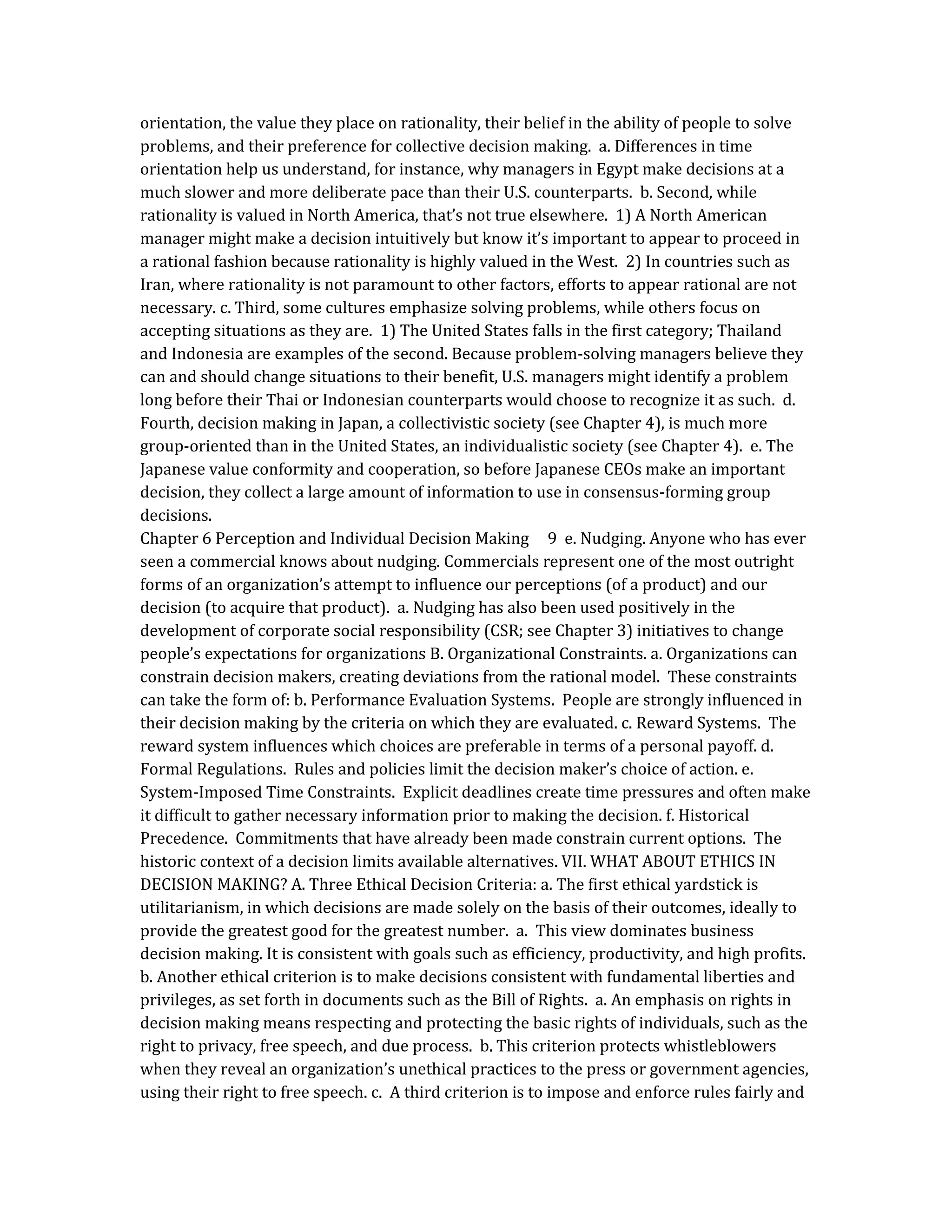 orientation, the value they place on rationality, their belief in the ability of people to solve
problems, and their preference for collective decision making. a. Differences in time
orientation help us understand, for instance, why managers in Egypt make decisions at a
much slower and more deliberate pace than their U.S. counterparts. b. Second, while
rationality is valued in North America, that’s not true elsewhere. 1) A North American
manager might make a decision intuitively but know it’s important to appear to proceed in
a rational fashion because rationality is highly valued in the West. 2) In countries such as
Iran, where rationality is not paramount to other factors, efforts to appear rational are not
necessary. c. Third, some cultures emphasize solving problems, while others focus on
accepting situations as they are. 1) The United States falls in the first category; Thailand
and Indonesia are examples of the second. Because problem-solving managers believe they
can and should change situations to their benefit, U.S. managers might identify a problem
long before their Thai or Indonesian counterparts would choose to recognize it as such. d.
Fourth, decision making in Japan, a collectivistic society (see Chapter 4), is much more
group-oriented than in the United States, an individualistic society (see Chapter 4). e. The
Japanese value conformity and cooperation, so before Japanese CEOs make an important
decision, they collect a large amount of information to use in consensus-forming group
decisions.
Chapter 6 Perception and Individual Decision Making 9 e. Nudging. Anyone who has ever
seen a commercial knows about nudging. Commercials represent one of the most outright
forms of an organization’s attempt to influence our perceptions (of a product) and our
decision (to acquire that product). a. Nudging has also been used positively in the
development of corporate social responsibility (CSR; see Chapter 3) initiatives to change
people’s expectations for organizations B. Organizational Constraints. a. Organizations can
constrain decision makers, creating deviations from the rational model. These constraints
can take the form of: b. Performance Evaluation Systems. People are strongly influenced in
their decision making by the criteria on which they are evaluated. c. Reward Systems. The
reward system influences which choices are preferable in terms of a personal payoff. d.
Formal Regulations. Rules and policies limit the decision maker’s choice of action. e.
System-Imposed Time Constraints. Explicit deadlines create time pressures and often make
it difficult to gather necessary information prior to making the decision. f. Historical
Precedence. Commitments that have already been made constrain current options. The
historic context of a decision limits available alternatives. VII. WHAT ABOUT ETHICS IN
DECISION MAKING? A. Three Ethical Decision Criteria: a. The first ethical yardstick is
utilitarianism, in which decisions are made solely on the basis of their outcomes, ideally to
provide the greatest good for the greatest number. a. This view dominates business
decision making. It is consistent with goals such as efficiency, productivity, and high profits.
b. Another ethical criterion is to make decisions consistent with fundamental liberties and
privileges, as set forth in documents such as the Bill of Rights. a. An emphasis on rights in
decision making means respecting and protecting the basic rights of individuals, such as the
right to privacy, free speech, and due process. b. This criterion protects whistleblowers
when they reveal an organization’s unethical practices to the press or government agencies,
using their right to free speech. c. A third criterion is to impose and enforce rules fairly and
 
