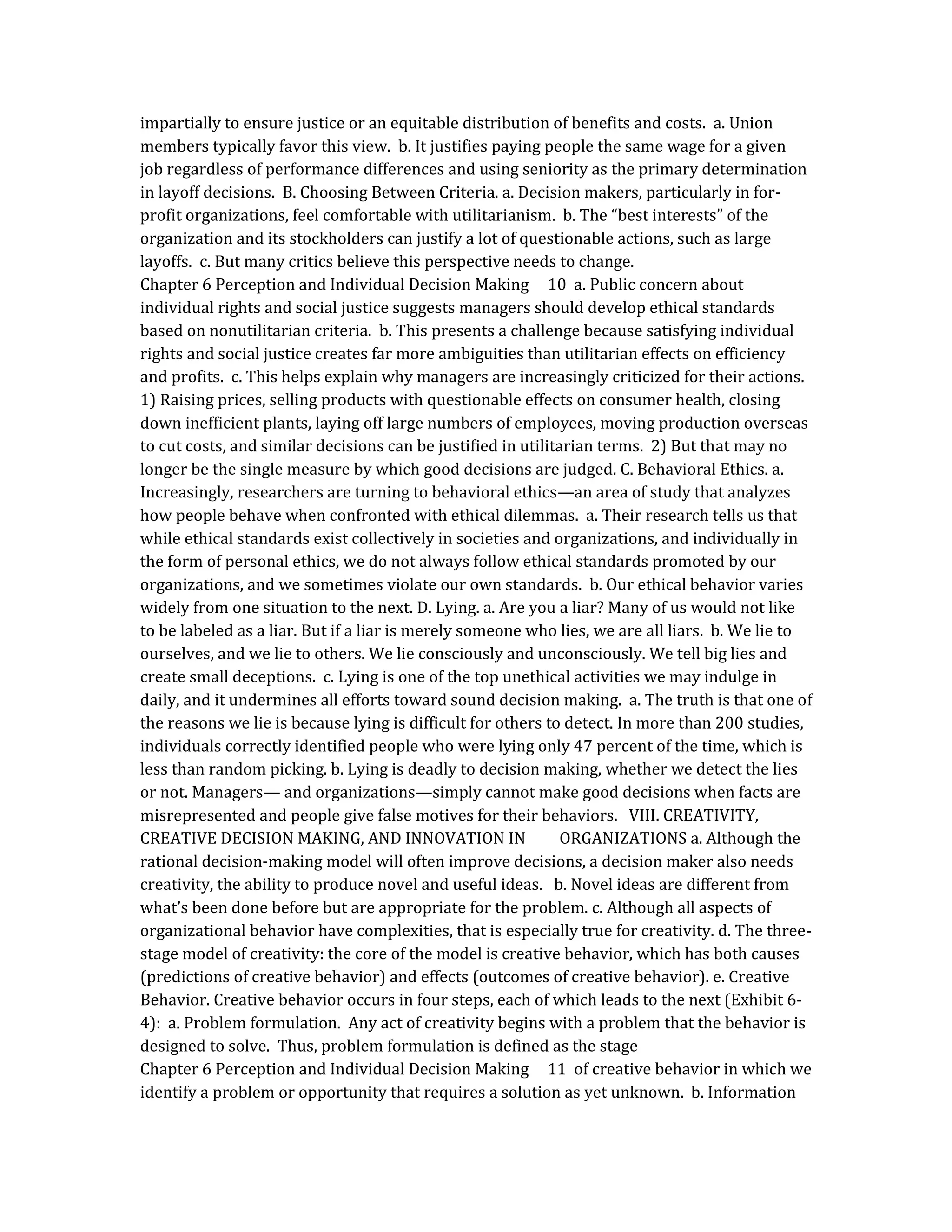 impartially to ensure justice or an equitable distribution of benefits and costs. a. Union
members typically favor this view. b. It justifies paying people the same wage for a given
job regardless of performance differences and using seniority as the primary determination
in layoff decisions. B. Choosing Between Criteria. a. Decision makers, particularly in for-
profit organizations, feel comfortable with utilitarianism. b. The “best interests” of the
organization and its stockholders can justify a lot of questionable actions, such as large
layoffs. c. But many critics believe this perspective needs to change.
Chapter 6 Perception and Individual Decision Making 10 a. Public concern about
individual rights and social justice suggests managers should develop ethical standards
based on nonutilitarian criteria. b. This presents a challenge because satisfying individual
rights and social justice creates far more ambiguities than utilitarian effects on efficiency
and profits. c. This helps explain why managers are increasingly criticized for their actions.
1) Raising prices, selling products with questionable effects on consumer health, closing
down inefficient plants, laying off large numbers of employees, moving production overseas
to cut costs, and similar decisions can be justified in utilitarian terms. 2) But that may no
longer be the single measure by which good decisions are judged. C. Behavioral Ethics. a.
Increasingly, researchers are turning to behavioral ethics—an area of study that analyzes
how people behave when confronted with ethical dilemmas. a. Their research tells us that
while ethical standards exist collectively in societies and organizations, and individually in
the form of personal ethics, we do not always follow ethical standards promoted by our
organizations, and we sometimes violate our own standards. b. Our ethical behavior varies
widely from one situation to the next. D. Lying. a. Are you a liar? Many of us would not like
to be labeled as a liar. But if a liar is merely someone who lies, we are all liars. b. We lie to
ourselves, and we lie to others. We lie consciously and unconsciously. We tell big lies and
create small deceptions. c. Lying is one of the top unethical activities we may indulge in
daily, and it undermines all efforts toward sound decision making. a. The truth is that one of
the reasons we lie is because lying is difficult for others to detect. In more than 200 studies,
individuals correctly identified people who were lying only 47 percent of the time, which is
less than random picking. b. Lying is deadly to decision making, whether we detect the lies
or not. Managers— and organizations—simply cannot make good decisions when facts are
misrepresented and people give false motives for their behaviors. VIII. CREATIVITY,
CREATIVE DECISION MAKING, AND INNOVATION IN ORGANIZATIONS a. Although the
rational decision-making model will often improve decisions, a decision maker also needs
creativity, the ability to produce novel and useful ideas. b. Novel ideas are different from
what’s been done before but are appropriate for the problem. c. Although all aspects of
organizational behavior have complexities, that is especially true for creativity. d. The three-
stage model of creativity: the core of the model is creative behavior, which has both causes
(predictions of creative behavior) and effects (outcomes of creative behavior). e. Creative
Behavior. Creative behavior occurs in four steps, each of which leads to the next (Exhibit 6-
4): a. Problem formulation. Any act of creativity begins with a problem that the behavior is
designed to solve. Thus, problem formulation is defined as the stage
Chapter 6 Perception and Individual Decision Making 11 of creative behavior in which we
identify a problem or opportunity that requires a solution as yet unknown. b. Information
 