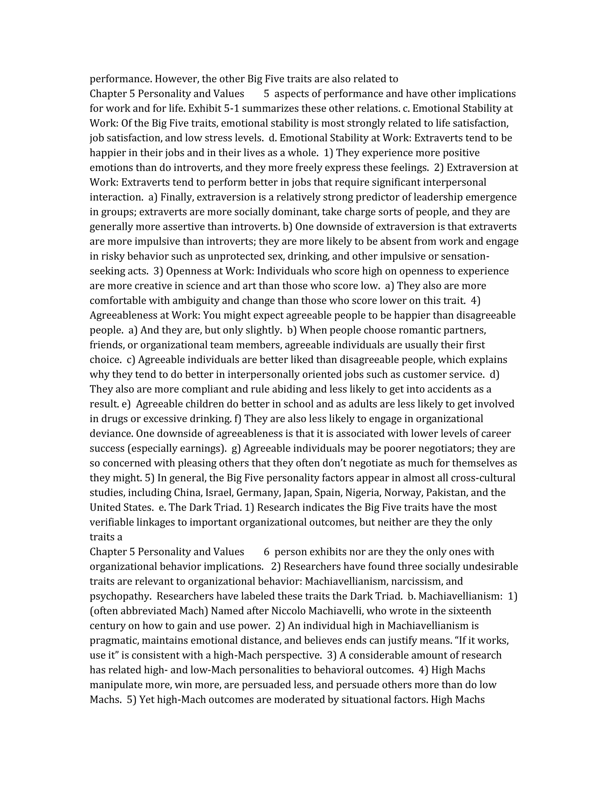 performance. However, the other Big Five traits are also related to
Chapter 5 Personality and Values 5 aspects of performance and have other implications
for work and for life. Exhibit 5-1 summarizes these other relations. c. Emotional Stability at
Work: Of the Big Five traits, emotional stability is most strongly related to life satisfaction,
job satisfaction, and low stress levels. d. Emotional Stability at Work: Extraverts tend to be
happier in their jobs and in their lives as a whole. 1) They experience more positive
emotions than do introverts, and they more freely express these feelings. 2) Extraversion at
Work: Extraverts tend to perform better in jobs that require significant interpersonal
interaction. a) Finally, extraversion is a relatively strong predictor of leadership emergence
in groups; extraverts are more socially dominant, take charge sorts of people, and they are
generally more assertive than introverts. b) One downside of extraversion is that extraverts
are more impulsive than introverts; they are more likely to be absent from work and engage
in risky behavior such as unprotected sex, drinking, and other impulsive or sensation-
seeking acts. 3) Openness at Work: Individuals who score high on openness to experience
are more creative in science and art than those who score low. a) They also are more
comfortable with ambiguity and change than those who score lower on this trait. 4)
Agreeableness at Work: You might expect agreeable people to be happier than disagreeable
people. a) And they are, but only slightly. b) When people choose romantic partners,
friends, or organizational team members, agreeable individuals are usually their first
choice. c) Agreeable individuals are better liked than disagreeable people, which explains
why they tend to do better in interpersonally oriented jobs such as customer service. d)
They also are more compliant and rule abiding and less likely to get into accidents as a
result. e) Agreeable children do better in school and as adults are less likely to get involved
in drugs or excessive drinking. f) They are also less likely to engage in organizational
deviance. One downside of agreeableness is that it is associated with lower levels of career
success (especially earnings). g) Agreeable individuals may be poorer negotiators; they are
so concerned with pleasing others that they often don’t negotiate as much for themselves as
they might. 5) In general, the Big Five personality factors appear in almost all cross-cultural
studies, including China, Israel, Germany, Japan, Spain, Nigeria, Norway, Pakistan, and the
United States. e. The Dark Triad. 1) Research indicates the Big Five traits have the most
verifiable linkages to important organizational outcomes, but neither are they the only
traits a
Chapter 5 Personality and Values 6 person exhibits nor are they the only ones with
organizational behavior implications. 2) Researchers have found three socially undesirable
traits are relevant to organizational behavior: Machiavellianism, narcissism, and
psychopathy. Researchers have labeled these traits the Dark Triad. b. Machiavellianism: 1)
(often abbreviated Mach) Named after Niccolo Machiavelli, who wrote in the sixteenth
century on how to gain and use power. 2) An individual high in Machiavellianism is
pragmatic, maintains emotional distance, and believes ends can justify means. “If it works,
use it” is consistent with a high-Mach perspective. 3) A considerable amount of research
has related high- and low-Mach personalities to behavioral outcomes. 4) High Machs
manipulate more, win more, are persuaded less, and persuade others more than do low
Machs. 5) Yet high-Mach outcomes are moderated by situational factors. High Machs
 