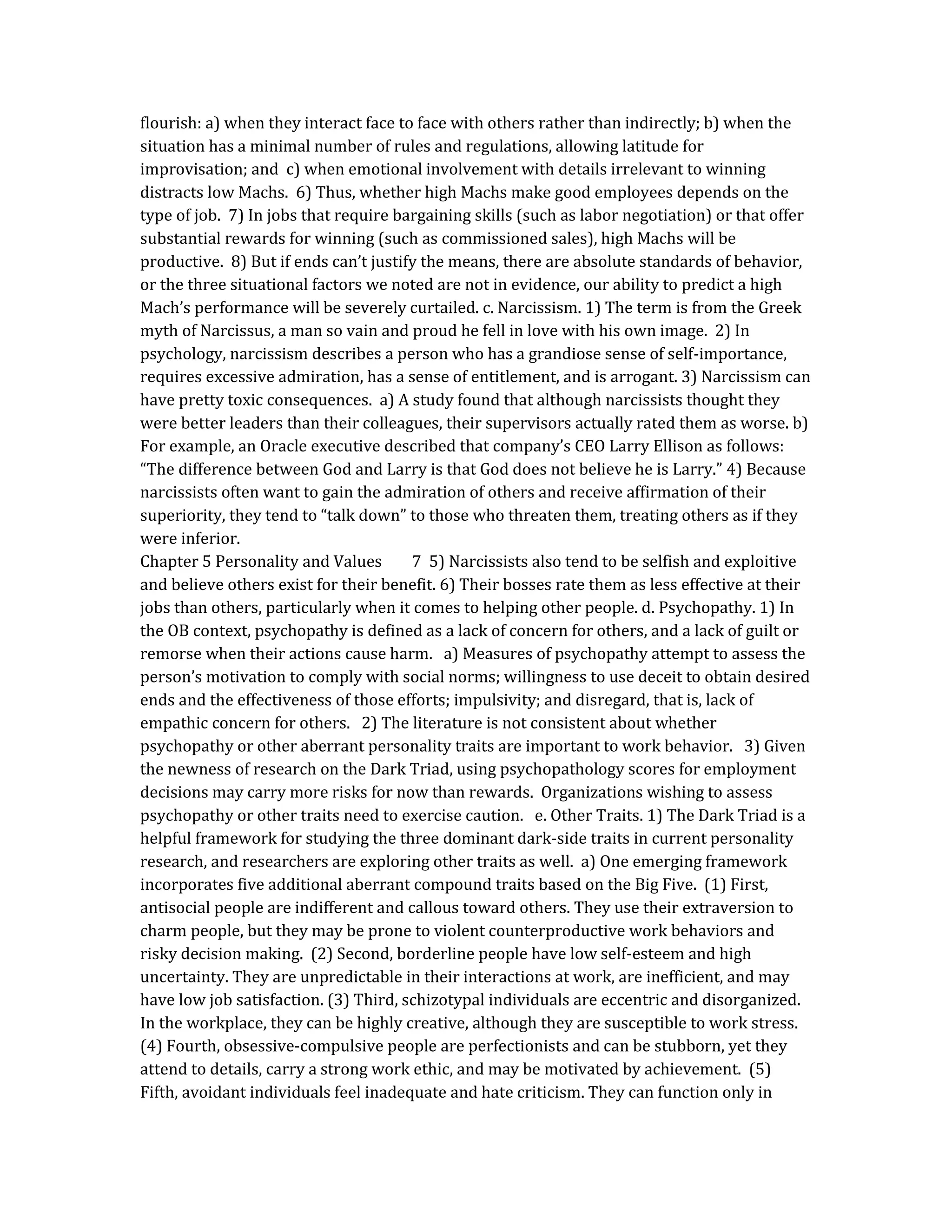 flourish: a) when they interact face to face with others rather than indirectly; b) when the
situation has a minimal number of rules and regulations, allowing latitude for
improvisation; and c) when emotional involvement with details irrelevant to winning
distracts low Machs. 6) Thus, whether high Machs make good employees depends on the
type of job. 7) In jobs that require bargaining skills (such as labor negotiation) or that offer
substantial rewards for winning (such as commissioned sales), high Machs will be
productive. 8) But if ends can’t justify the means, there are absolute standards of behavior,
or the three situational factors we noted are not in evidence, our ability to predict a high
Mach’s performance will be severely curtailed. c. Narcissism. 1) The term is from the Greek
myth of Narcissus, a man so vain and proud he fell in love with his own image. 2) In
psychology, narcissism describes a person who has a grandiose sense of self-importance,
requires excessive admiration, has a sense of entitlement, and is arrogant. 3) Narcissism can
have pretty toxic consequences. a) A study found that although narcissists thought they
were better leaders than their colleagues, their supervisors actually rated them as worse. b)
For example, an Oracle executive described that company’s CEO Larry Ellison as follows:
“The difference between God and Larry is that God does not believe he is Larry.” 4) Because
narcissists often want to gain the admiration of others and receive affirmation of their
superiority, they tend to “talk down” to those who threaten them, treating others as if they
were inferior.
Chapter 5 Personality and Values 7 5) Narcissists also tend to be selfish and exploitive
and believe others exist for their benefit. 6) Their bosses rate them as less effective at their
jobs than others, particularly when it comes to helping other people. d. Psychopathy. 1) In
the OB context, psychopathy is defined as a lack of concern for others, and a lack of guilt or
remorse when their actions cause harm. a) Measures of psychopathy attempt to assess the
person’s motivation to comply with social norms; willingness to use deceit to obtain desired
ends and the effectiveness of those efforts; impulsivity; and disregard, that is, lack of
empathic concern for others. 2) The literature is not consistent about whether
psychopathy or other aberrant personality traits are important to work behavior. 3) Given
the newness of research on the Dark Triad, using psychopathology scores for employment
decisions may carry more risks for now than rewards. Organizations wishing to assess
psychopathy or other traits need to exercise caution. e. Other Traits. 1) The Dark Triad is a
helpful framework for studying the three dominant dark-side traits in current personality
research, and researchers are exploring other traits as well. a) One emerging framework
incorporates five additional aberrant compound traits based on the Big Five. (1) First,
antisocial people are indifferent and callous toward others. They use their extraversion to
charm people, but they may be prone to violent counterproductive work behaviors and
risky decision making. (2) Second, borderline people have low self-esteem and high
uncertainty. They are unpredictable in their interactions at work, are inefficient, and may
have low job satisfaction. (3) Third, schizotypal individuals are eccentric and disorganized.
In the workplace, they can be highly creative, although they are susceptible to work stress.
(4) Fourth, obsessive-compulsive people are perfectionists and can be stubborn, yet they
attend to details, carry a strong work ethic, and may be motivated by achievement. (5)
Fifth, avoidant individuals feel inadequate and hate criticism. They can function only in
 