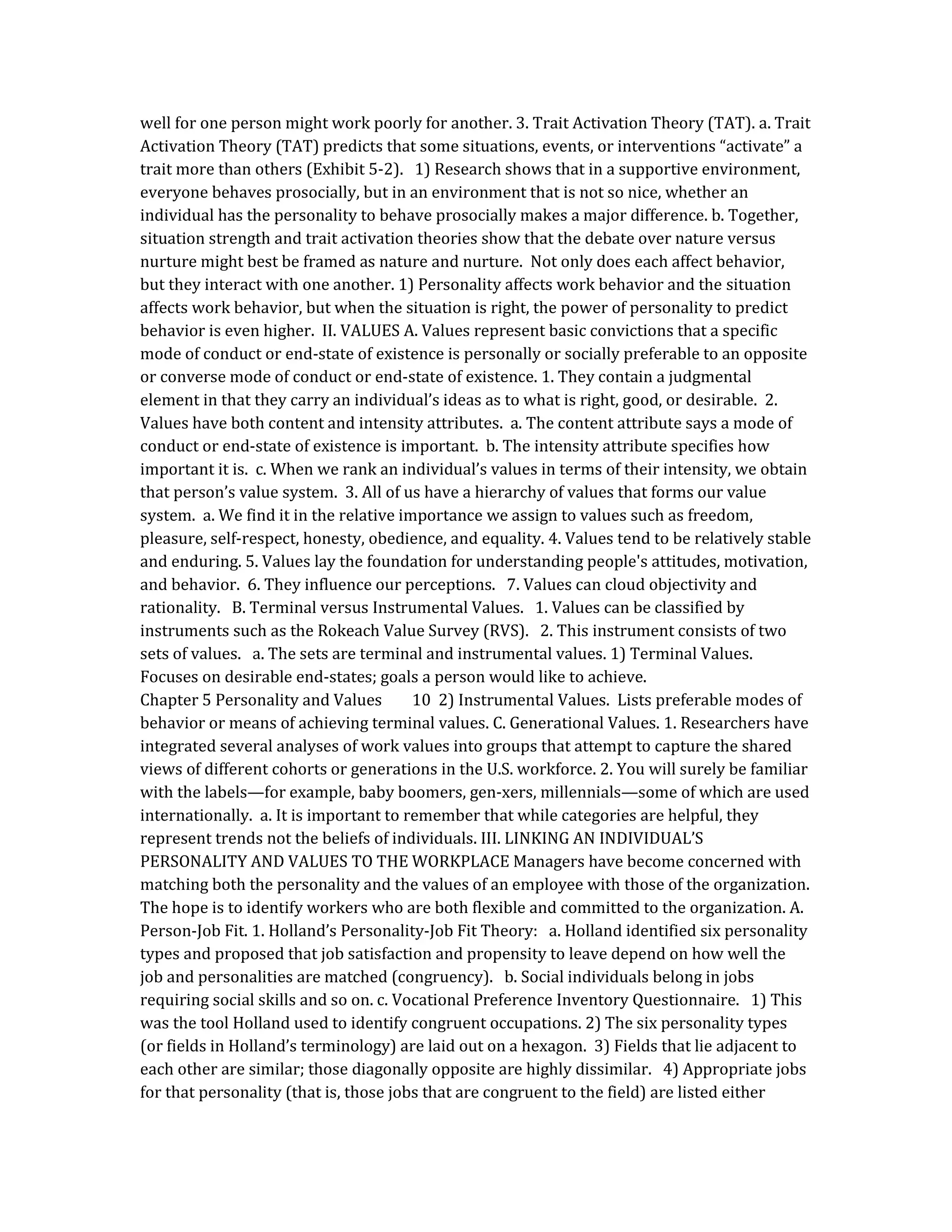 well for one person might work poorly for another. 3. Trait Activation Theory (TAT). a. Trait
Activation Theory (TAT) predicts that some situations, events, or interventions “activate” a
trait more than others (Exhibit 5-2). 1) Research shows that in a supportive environment,
everyone behaves prosocially, but in an environment that is not so nice, whether an
individual has the personality to behave prosocially makes a major difference. b. Together,
situation strength and trait activation theories show that the debate over nature versus
nurture might best be framed as nature and nurture. Not only does each affect behavior,
but they interact with one another. 1) Personality affects work behavior and the situation
affects work behavior, but when the situation is right, the power of personality to predict
behavior is even higher. II. VALUES A. Values represent basic convictions that a specific
mode of conduct or end-state of existence is personally or socially preferable to an opposite
or converse mode of conduct or end-state of existence. 1. They contain a judgmental
element in that they carry an individual’s ideas as to what is right, good, or desirable. 2.
Values have both content and intensity attributes. a. The content attribute says a mode of
conduct or end-state of existence is important. b. The intensity attribute specifies how
important it is. c. When we rank an individual’s values in terms of their intensity, we obtain
that person’s value system. 3. All of us have a hierarchy of values that forms our value
system. a. We find it in the relative importance we assign to values such as freedom,
pleasure, self-respect, honesty, obedience, and equality. 4. Values tend to be relatively stable
and enduring. 5. Values lay the foundation for understanding people's attitudes, motivation,
and behavior. 6. They influence our perceptions. 7. Values can cloud objectivity and
rationality. B. Terminal versus Instrumental Values. 1. Values can be classified by
instruments such as the Rokeach Value Survey (RVS). 2. This instrument consists of two
sets of values. a. The sets are terminal and instrumental values. 1) Terminal Values.
Focuses on desirable end-states; goals a person would like to achieve.
Chapter 5 Personality and Values 10 2) Instrumental Values. Lists preferable modes of
behavior or means of achieving terminal values. C. Generational Values. 1. Researchers have
integrated several analyses of work values into groups that attempt to capture the shared
views of different cohorts or generations in the U.S. workforce. 2. You will surely be familiar
with the labels—for example, baby boomers, gen-xers, millennials—some of which are used
internationally. a. It is important to remember that while categories are helpful, they
represent trends not the beliefs of individuals. III. LINKING AN INDIVIDUAL’S
PERSONALITY AND VALUES TO THE WORKPLACE Managers have become concerned with
matching both the personality and the values of an employee with those of the organization.
The hope is to identify workers who are both flexible and committed to the organization. A.
Person-Job Fit. 1. Holland’s Personality-Job Fit Theory: a. Holland identified six personality
types and proposed that job satisfaction and propensity to leave depend on how well the
job and personalities are matched (congruency). b. Social individuals belong in jobs
requiring social skills and so on. c. Vocational Preference Inventory Questionnaire. 1) This
was the tool Holland used to identify congruent occupations. 2) The six personality types
(or fields in Holland’s terminology) are laid out on a hexagon. 3) Fields that lie adjacent to
each other are similar; those diagonally opposite are highly dissimilar. 4) Appropriate jobs
for that personality (that is, those jobs that are congruent to the field) are listed either
 