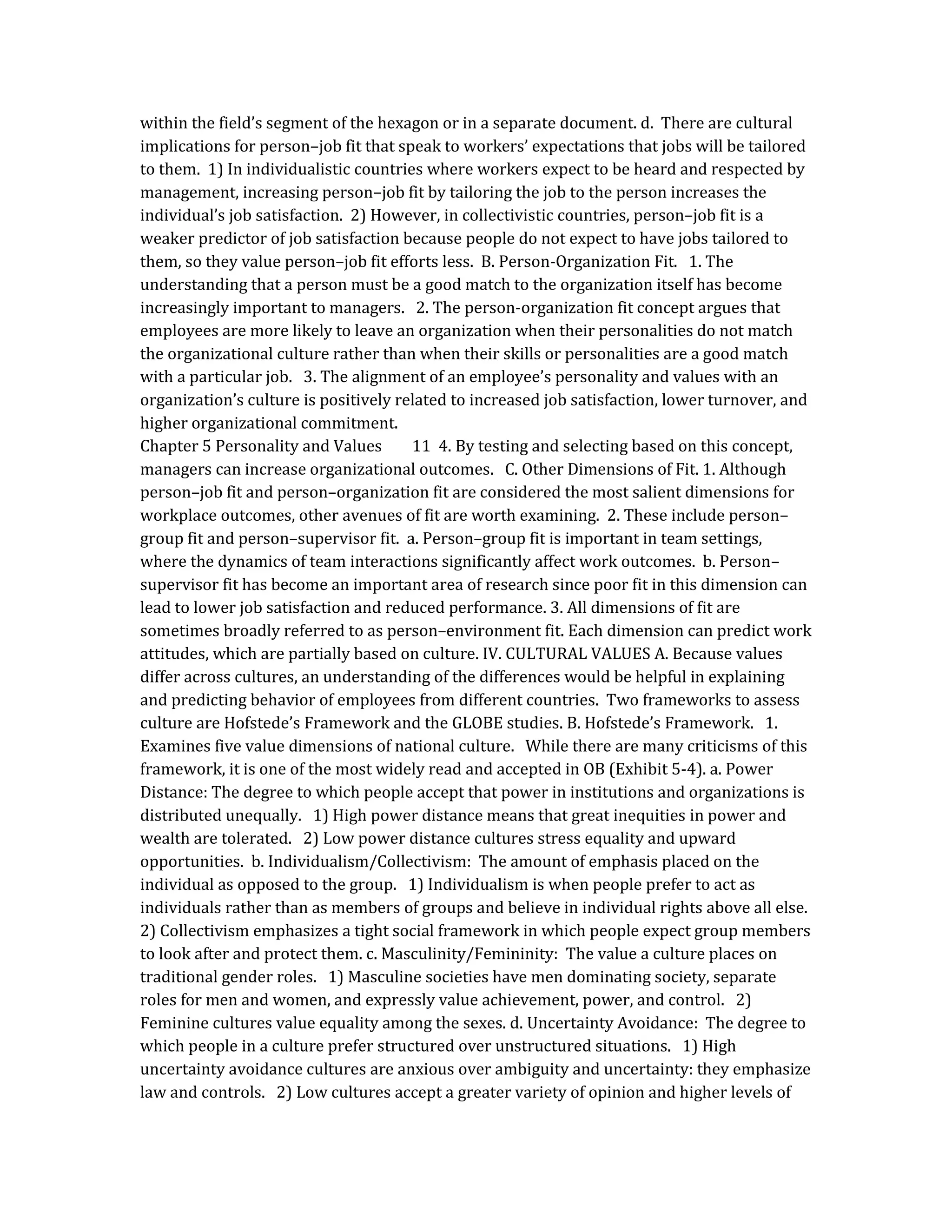 within the field’s segment of the hexagon or in a separate document. d. There are cultural
implications for person–job fit that speak to workers’ expectations that jobs will be tailored
to them. 1) In individualistic countries where workers expect to be heard and respected by
management, increasing person–job fit by tailoring the job to the person increases the
individual’s job satisfaction. 2) However, in collectivistic countries, person–job fit is a
weaker predictor of job satisfaction because people do not expect to have jobs tailored to
them, so they value person–job fit efforts less. B. Person-Organization Fit. 1. The
understanding that a person must be a good match to the organization itself has become
increasingly important to managers. 2. The person-organization fit concept argues that
employees are more likely to leave an organization when their personalities do not match
the organizational culture rather than when their skills or personalities are a good match
with a particular job. 3. The alignment of an employee’s personality and values with an
organization’s culture is positively related to increased job satisfaction, lower turnover, and
higher organizational commitment.
Chapter 5 Personality and Values 11 4. By testing and selecting based on this concept,
managers can increase organizational outcomes. C. Other Dimensions of Fit. 1. Although
person–job fit and person–organization fit are considered the most salient dimensions for
workplace outcomes, other avenues of fit are worth examining. 2. These include person–
group fit and person–supervisor fit. a. Person–group fit is important in team settings,
where the dynamics of team interactions significantly affect work outcomes. b. Person–
supervisor fit has become an important area of research since poor fit in this dimension can
lead to lower job satisfaction and reduced performance. 3. All dimensions of fit are
sometimes broadly referred to as person–environment fit. Each dimension can predict work
attitudes, which are partially based on culture. IV. CULTURAL VALUES A. Because values
differ across cultures, an understanding of the differences would be helpful in explaining
and predicting behavior of employees from different countries. Two frameworks to assess
culture are Hofstede’s Framework and the GLOBE studies. B. Hofstede’s Framework. 1.
Examines five value dimensions of national culture. While there are many criticisms of this
framework, it is one of the most widely read and accepted in OB (Exhibit 5-4). a. Power
Distance: The degree to which people accept that power in institutions and organizations is
distributed unequally. 1) High power distance means that great inequities in power and
wealth are tolerated. 2) Low power distance cultures stress equality and upward
opportunities. b. Individualism/Collectivism: The amount of emphasis placed on the
individual as opposed to the group. 1) Individualism is when people prefer to act as
individuals rather than as members of groups and believe in individual rights above all else.
2) Collectivism emphasizes a tight social framework in which people expect group members
to look after and protect them. c. Masculinity/Femininity: The value a culture places on
traditional gender roles. 1) Masculine societies have men dominating society, separate
roles for men and women, and expressly value achievement, power, and control. 2)
Feminine cultures value equality among the sexes. d. Uncertainty Avoidance: The degree to
which people in a culture prefer structured over unstructured situations. 1) High
uncertainty avoidance cultures are anxious over ambiguity and uncertainty: they emphasize
law and controls. 2) Low cultures accept a greater variety of opinion and higher levels of
 