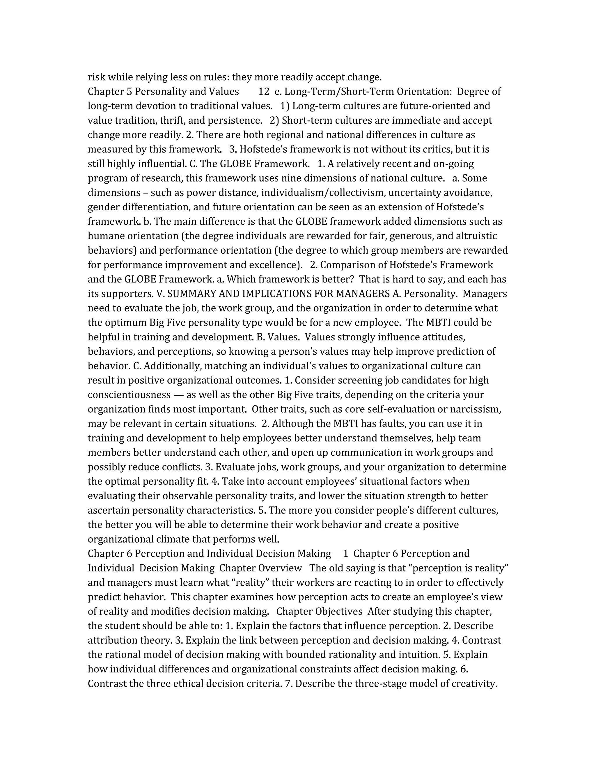 risk while relying less on rules: they more readily accept change.
Chapter 5 Personality and Values 12 e. Long-Term/Short-Term Orientation: Degree of
long-term devotion to traditional values. 1) Long-term cultures are future-oriented and
value tradition, thrift, and persistence. 2) Short-term cultures are immediate and accept
change more readily. 2. There are both regional and national differences in culture as
measured by this framework. 3. Hofstede’s framework is not without its critics, but it is
still highly influential. C. The GLOBE Framework. 1. A relatively recent and on-going
program of research, this framework uses nine dimensions of national culture. a. Some
dimensions – such as power distance, individualism/collectivism, uncertainty avoidance,
gender differentiation, and future orientation can be seen as an extension of Hofstede’s
framework. b. The main difference is that the GLOBE framework added dimensions such as
humane orientation (the degree individuals are rewarded for fair, generous, and altruistic
behaviors) and performance orientation (the degree to which group members are rewarded
for performance improvement and excellence). 2. Comparison of Hofstede’s Framework
and the GLOBE Framework. a. Which framework is better? That is hard to say, and each has
its supporters. V. SUMMARY AND IMPLICATIONS FOR MANAGERS A. Personality. Managers
need to evaluate the job, the work group, and the organization in order to determine what
the optimum Big Five personality type would be for a new employee. The MBTI could be
helpful in training and development. B. Values. Values strongly influence attitudes,
behaviors, and perceptions, so knowing a person’s values may help improve prediction of
behavior. C. Additionally, matching an individual’s values to organizational culture can
result in positive organizational outcomes. 1. Consider screening job candidates for high
conscientiousness — as well as the other Big Five traits, depending on the criteria your
organization finds most important. Other traits, such as core self-evaluation or narcissism,
may be relevant in certain situations. 2. Although the MBTI has faults, you can use it in
training and development to help employees better understand themselves, help team
members better understand each other, and open up communication in work groups and
possibly reduce conflicts. 3. Evaluate jobs, work groups, and your organization to determine
the optimal personality fit. 4. Take into account employees’ situational factors when
evaluating their observable personality traits, and lower the situation strength to better
ascertain personality characteristics. 5. The more you consider people’s different cultures,
the better you will be able to determine their work behavior and create a positive
organizational climate that performs well.
Chapter 6 Perception and Individual Decision Making 1 Chapter 6 Perception and
Individual Decision Making Chapter Overview The old saying is that “perception is reality”
and managers must learn what “reality” their workers are reacting to in order to effectively
predict behavior. This chapter examines how perception acts to create an employee’s view
of reality and modifies decision making. Chapter Objectives After studying this chapter,
the student should be able to: 1. Explain the factors that influence perception. 2. Describe
attribution theory. 3. Explain the link between perception and decision making. 4. Contrast
the rational model of decision making with bounded rationality and intuition. 5. Explain
how individual differences and organizational constraints affect decision making. 6.
Contrast the three ethical decision criteria. 7. Describe the three-stage model of creativity.
 