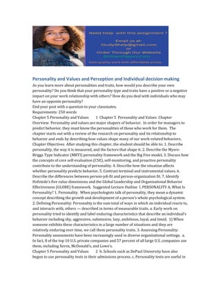 Personality and Values and Perception and Individual decision making
As you learn more about personalities and traits, how would you describe your own
personality? Do you think that your personality type and traits have a positive or a negative
impact on your work relationship with others? How do you deal with individuals who may
have an opposite personality?
End your post with a question to your classmates.
Requirements: 250 words
Chapter 5 Personality and Values 1 Chapter 5 Personality and Values Chapter
Overview Personality and values are major shapers of behavior. In order for managers to
predict behavior, they must know the personalities of those who work for them. The
chapter starts out with a review of the research on personality and its relationship to
behavior and ends by describing how values shape many of our work-related behaviors.
Chapter Objectives After studying this chapter, the student should be able to: 1. Describe
personality, the way it is measured, and the factors that shape it. 2. Describe the Myers-
Briggs Type Indicator (MBTI) personality framework and the Big Five model, 3. Discuss how
the concepts of core self-evaluation (CSE), self-monitoring, and proactive personality
contribute to the understanding of personality. 4. Describe how the situation affects
whether personality predicts behavior. 5. Contrast terminal and instrumental values. 6.
Describe the differences between person-job fit and person-organization fit. 7. Identify
Hofstede’s five value dimensions and the Global Leadership and Organizational Behavior
Effectiveness (GLOBE) framework. Suggested Lecture Outline I. PERSONALITY A. What Is
Personality? 1. Personality. When psychologists talk of personality, they mean a dynamic
concept describing the growth and development of a person’s whole psychological system.
2. Defining Personality: Personality is the sum total of ways in which an individual reacts to,
and interacts with, others — described in terms of measurable traits. a. Early work on
personality tried to identify and label enduring characteristics that describe an individual’s
behavior including shy, aggressive, submissive, lazy, ambitious, loyal, and timid. 1) When
someone exhibits these characteristics in a large number of situations and they are
relatively enduring over time, we call them personality traits. 3. Assessing Personality:
Personality assessments have been increasingly used in diverse organizational settings. a.
In fact, 8 of the top 10 U.S. private companies and 57 percent of all large U.S. companies use
them, including Xerox, McDonald’s, and Lowe’s.
Chapter 5 Personality and Values 2 b. Schools such as DePaul University have also
begun to use personality tests in their admissions process. c. Personality tests are useful in
 