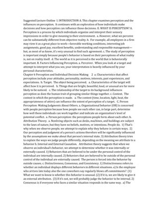 Suggested Lecture Outline I. INTRODUCTION A. This chapter examines perception and the
influences on perception. It continues with an exploration of how individuals make
decisions and how perception can influence those decisions. II. WHAT IS PERCEPTION? A.
Perception is a process by which individuals organize and interpret their sensory
impressions in order to give meaning to their environment. a. However, what we perceive
can be substantially different from objective reality. b. For example, all employees in a firm
may view it as a great place to work—favorable working conditions, interesting job
assignments, good pay, excellent benefits, understanding and responsible management—
but, as most of us know, it’s very unusual to find such agreement. c. The study of perception
is important simply because people’s behavior is based on their perceptions of what reality
is, not on reality itself. d. The world as it is perceived is the world that is behaviorally
important. B. Factors Influencing Perception. a. Perceiver. When you look at a target and
attempt to interpret what you see, your interpretation is heavily influenced by your
personal characteristics.
Chapter 6 Perception and Individual Decision Making 2 a. Characteristics that affect
perception include your attitudes, personality, motives, interests, past experiences, and
expectations. b. Target. The object being perceived. a. Characteristics of the target will
affect how it is perceived. b. Things that are bright, beautiful, loud, or unusual are far more
likely to be noticed. c. The relationship of the target to its background influences
perception as does the human trait of grouping similar things together. c. Context. The
context in which the perception is made. a. The context (time, location, light, heat, the
appropriateness of attire) can influence the extent of perception of a target. C. Person
Perception: Making Judgments About Others. a. Organizational behavior (OB) is concerned
with people perception because how people see each other can, in large part, determine
how well these individuals can work together and indicate an organization’s level of
potential conflict. a. Person perception: the perceptions people form about each other. b.
Attribution Theory. a. Nonliving objects such as desks, machines, and buildings are subject
to the laws of nature, but they have no beliefs, motives, or intentions. People do. 1) That’s
why when we observe people, we attempt to explain why they behave in certain ways. 2)
Our perception and judgment of a person’s actions therefore will be significantly influenced
by the assumptions we make about that person’s internal state. 3) Attribution theory tries
to explain the ways we judge people differently, depending on the meaning we attribute to a
behavior b. Internal and External Causation. Attribution theory suggests that when we
observe an individual’s behavior, we attempt to determine whether it was internally or
externally caused. 1) Behaviors that are believed to be under the personal control of the
individual are internally caused. 2) Behaviors that are believed to be outside of the personal
control of the individual are externally caused. The person is forced into the behavior by
outside causes. c. Distinctiveness, Consensus, and Consistency. 1) Distinctiveness refers to
whether an individual displays different behaviors in different situations. a) Is the employee
who arrives late today also the one coworkers say regularly blows off commitments? (1)
What we want to know is whether this behavior is unusual. (2) If it is, we are likely to give it
an external attribution. (3) If it’s not, we will probably judge the behavior to be internal. 2)
Consensus is if everyone who faces a similar situation responds in the same way. a) The
 
