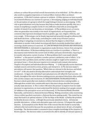 enhance or reduce the perceived overall characteristics of an individual. 2) This effect can
also result in a negative impression. d. Contrast Effect. Contrast effect can distort
perceptions. 1) We don’t evaluate a person in isolation. 2) Other persons we have recently
encountered influence our reaction to a person. e. Stereotyping. Judging an individual based
on the perception of a group to which the target belongs is known as stereotyping. 1) We
rely on generalizations every day because they help us make decisions quickly; they are a
means of simplifying a complex world. It’s less difficult to deal with an unmanageable
number of stimuli if we use heuristics or stereotypes. 2) The problem occurs, of course,
when we generalize inaccurately or too much. In organizations, we frequently hear
comments that represent stereotypes based on gender, age, race, religion, ethnicity, and
even weight. 3) Stereotypes can be deeply ingrained and powerful enough to influence life-
and-death decisions. a) One study, controlling for a wide array of factors (such as
aggravating or mitigating circumstances), showed that the degree to which black
defendants in murder trials looked stereotypically black essentially doubled their odds of
receiving a death sentence if convicted. III. LINK BETWEEN PERCEPTION AND INDIVIDUAL
DECISION MAKING A. Individuals in organizations make decisions, choices from among two
or more alternatives. B. Decision making occurs as a reaction to a problem. a. That is, a
discrepancy exists between the current state of affairs and some desired state, requiring us
to consider alternative courses of action. b. Most problems don’t come neatly labeled
“problem.” a. One person’s problem is another person’s satisfactory state of affairs. b. So
awareness that a problem exists and that a decision might or might not be needed is a
perceptual issue. c. Every decision requires us to interpret and evaluate information.
Chapter 6 Perception and Individual Decision Making 5 1) We typically receive data from
multiple sources and need to screen, process, and interpret it. 2) The decision maker’s
perceptions will answer that question, “Which data are relevant to the decision, and which
are not?” d. We also need to develop alternatives and evaluate their strengths and
weaknesses. 1) Again, the individual’s perceptual process will affect the final outcome. 2)
Finally, throughout the entire decision-making process, perceptual distortions often surface
that can bias analysis and conclusions. IV. DECISION MAKING IN ORGANIZATIONS A.
Business schools generally train students to follow rational decision-making models. a.
Although these models have considerable merit, they don’t always describe how people
actually make decisions. b. This is where OB enters the picture: to improve how we make
decisions in organizations, we must understand the decision-making errors people commit
(in addition to the perception errors we’ve discussed). B. The Rational Model, Bounded
Rationality, and Intuition a. Rational Decision Making. Making consistent, value-maximizing
choices within specified constraints. a. Rational decision-making model: This model has six
steps that lead to an optimal solution. 1) The Six Steps of the Model: a) Define the problem.
b) Identify decision criteria. c) Weight the previously identified criteria. d) Generate
possible alternatives. e) Rate each alternative upon each criterion. f) Compute the optimal
decision. 2) Assumptions of the Model: One of the reasons that this model is rarely fully
utilized in the real world is because the assumptions are almost never all met. a) Complete
knowledge. The decision maker is assumed to have complete knowledge of the situation. b)
Known options. The decision maker is assumed to be able to identify all relevant options in
 