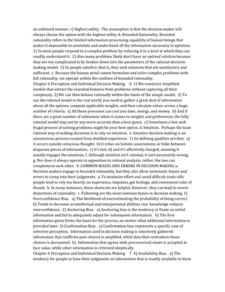 an unbiased manner. c) Highest utility. The assumption is that the decision maker will
always choose the option with the highest utility. b. Bounded Rationality. Bounded
rationality refers to the limited information-processing capability of human beings that
makes it impossible to assimilate and understand all the information necessary to optimize.
1) So most people respond to a complex problem by reducing it to a level at which they can
readily understand it. 2) Also many problems likely don’t have an optimal solution because
they are too complicated to be broken down into the parameters of the rational decision-
making model. 3) So people satisfice; that is, they seek solutions that are satisfactory and
sufficient. c. Because the human mind cannot formulate and solve complex problems with
full rationality, we operate within the confines of bounded rationality.
Chapter 6 Perception and Individual Decision Making 6 1) We construct simplified
models that extract the essential features from problems without capturing all their
complexity. 2) We can then behave rationally within the limits of the simple model. 3) To
use the rational model in the real world, you need to gather a great deal of information
about all the options, compute applicable weights, and then calculate values across a huge
number of criteria. a) All these processes can cost you time, energy, and money. b) And if
there are a great number of unknowns when it comes to weights and preferences, the fully
rational model may not be any more accurate than a best guess. c) Sometimes a fast-and-
frugal process of solving problems might be your best option. d. Intuition. Perhaps the least
rational way of making decisions is to rely on intuition. e. Intuitive decision making is an
unconscious process created from distilled experience. 1) Its defining qualities are that: a)
it occurs outside conscious thought; b) it relies on holistic associations, or links between
disparate pieces of information; c) it’s fast; d) and it’s affectively charged, meaning it
usually engages the emotions. f. Although intuition isn’t rational, it isn’t necessarily wrong.
g. Nor does it always operate in opposition to rational analysis; rather, the two can
complement each other. V. COMMON BIASES AND ERRORS IN DECISION MAKING a.
Decision makers engage in bounded rationality, but they also allow systematic biases and
errors to creep into their judgments. a. To minimize effort and avoid difficult trade-offs,
people tend to rely too heavily on experience, impulses, gut feelings, and convenient rules of
thumb. b. In many instances, these shortcuts are helpful. However, they can lead to severe
distortions of rationality. c. Following are the most common biases in decision making. 1)
Overconfidence Bias. a) The likelihood of overestimating the probability of being correct.
b) Tends to decrease as intellectual and interpersonal abilities rise: knowledge reduces
overconfidence. 2) Anchoring Bias. a) Anchoring bias is the tendency to fixate on initial
information and fail to adequately adjust for subsequent information. b) The first
information given forms the basis for the process, no matter what additional information is
provided later. 3) Confirmation Bias. a) Confirmation bias represents a specific case of
selective perception. Information used in decision making is selectively gathered:
information that reaffirms past choices is amplified, while data that contradicts those
choices is discounted. b) Information that agrees with preconceived views is accepted at
face value, while other information is criticized skeptically.
Chapter 6 Perception and Individual Decision Making 7 4) Availability Bias. a) The
tendency for people to base their judgments on information that is readily available to them
 