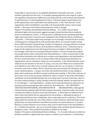 impartially to ensure justice or an equitable distribution of benefits and costs. a. Union
members typically favor this view. b. It justifies paying people the same wage for a given
job regardless of performance differences and using seniority as the primary determination
in layoff decisions. B. Choosing Between Criteria. a. Decision makers, particularly in for-
profit organizations, feel comfortable with utilitarianism. b. The “best interests” of the
organization and its stockholders can justify a lot of questionable actions, such as large
layoffs. c. But many critics believe this perspective needs to change.
Chapter 6 Perception and Individual Decision Making 10 a. Public concern about
individual rights and social justice suggests managers should develop ethical standards
based on nonutilitarian criteria. b. This presents a challenge because satisfying individual
rights and social justice creates far more ambiguities than utilitarian effects on efficiency
and profits. c. This helps explain why managers are increasingly criticized for their actions.
1) Raising prices, selling products with questionable effects on consumer health, closing
down inefficient plants, laying off large numbers of employees, moving production overseas
to cut costs, and similar decisions can be justified in utilitarian terms. 2) But that may no
longer be the single measure by which good decisions are judged. C. Behavioral Ethics. a.
Increasingly, researchers are turning to behavioral ethics—an area of study that analyzes
how people behave when confronted with ethical dilemmas. a. Their research tells us that
while ethical standards exist collectively in societies and organizations, and individually in
the form of personal ethics, we do not always follow ethical standards promoted by our
organizations, and we sometimes violate our own standards. b. Our ethical behavior varies
widely from one situation to the next. D. Lying. a. Are you a liar? Many of us would not like
to be labeled as a liar. But if a liar is merely someone who lies, we are all liars. b. We lie to
ourselves, and we lie to others. We lie consciously and unconsciously. We tell big lies and
create small deceptions. c. Lying is one of the top unethical activities we may indulge in
daily, and it undermines all efforts toward sound decision making. a. The truth is that one of
the reasons we lie is because lying is difficult for others to detect. In more than 200 studies,
individuals correctly identified people who were lying only 47 percent of the time, which is
less than random picking. b. Lying is deadly to decision making, whether we detect the lies
or not. Managers— and organizations—simply cannot make good decisions when facts are
misrepresented and people give false motives for their behaviors. VIII. CREATIVITY,
CREATIVE DECISION MAKING, AND INNOVATION IN ORGANIZATIONS a. Although the
rational decision-making model will often improve decisions, a decision maker also needs
creativity, the ability to produce novel and useful ideas. b. Novel ideas are different from
what’s been done before but are appropriate for the problem. c. Although all aspects of
organizational behavior have complexities, that is especially true for creativity. d. The three-
stage model of creativity: the core of the model is creative behavior, which has both causes
(predictions of creative behavior) and effects (outcomes of creative behavior). e. Creative
Behavior. Creative behavior occurs in four steps, each of which leads to the next (Exhibit 6-
4): a. Problem formulation. Any act of creativity begins with a problem that the behavior is
designed to solve. Thus, problem formulation is defined as the stage
Chapter 6 Perception and Individual Decision Making 11 of creative behavior in which we
identify a problem or opportunity that requires a solution as yet unknown. b. Information
 