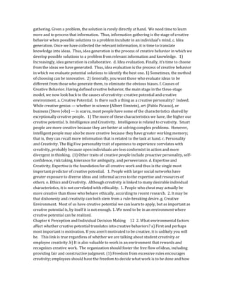 gathering. Given a problem, the solution is rarely directly at hand. We need time to learn
more and to process that information. Thus, information gathering is the stage of creative
behavior when possible solutions to a problem incubate in an individual’s mind. c. Idea
generation. Once we have collected the relevant information, it is time to translate
knowledge into ideas. Thus, idea generation is the process of creative behavior in which we
develop possible solutions to a problem from relevant information and knowledge. 1)
Increasingly, idea generation is collaborative. d. Idea evaluation. Finally, it’s time to choose
from the ideas we have generated. Thus, idea evaluation is the process of creative behavior
in which we evaluate potential solutions to identify the best one. 1) Sometimes, the method
of choosing can be innovative. 2) Generally, you want those who evaluate ideas to be
different from those who generate them, to eliminate the obvious biases. f. Causes of
Creative Behavior. Having defined creative behavior, the main stage in the three-stage
model, we now look back to the causes of creativity: creative potential and creative
environment. a. Creative Potential. Is there such a thing as a creative personality? Indeed.
While creative genius — whether in science (Albert Einstein), art (Pablo Picasso), or
business (Steve Jobs) — is scarce, most people have some of the characteristics shared by
exceptionally creative people. 1) The more of these characteristics we have, the higher our
creative potential. b. Intelligence and Creativity. Intelligence is related to creativity. Smart
people are more creative because they are better at solving complex problems. However,
intelligent people may also be more creative because they have greater working memory;
that is, they can recall more information that is related to the task at hand. c. Personality
and Creativity. The Big Five personality trait of openness to experience correlates with
creativity, probably because open individuals are less conformist in action and more
divergent in thinking. (1) Other traits of creative people include proactive personality, self-
confidence, risk taking, tolerance for ambiguity, and perseverance. d. Expertise and
Creativity. Expertise is the foundation for all creative work and thus is the single most
important predictor of creative potential. 1. People with larger social networks have
greater exposure to diverse ideas and informal access to the expertise and resources of
others. e. Ethics and Creativity. Although creativity is linked to many desirable individual
characteristics, it is not correlated with ethicality. 1. People who cheat may actually be
more creative than those who behave ethically, according to recent research. 2. It may be
that dishonesty and creativity can both stem from a rule-breaking desire. g. Creative
Environment. Most of us have creative potential we can learn to apply, but as important as
creative potential is, by itself it is not enough. 1. We need to be in an environment where
creative potential can be realized.
Chapter 6 Perception and Individual Decision Making 12 2. What environmental factors
affect whether creative potential translates into creative behaviors? a) First and perhaps
most important is motivation. If you aren’t motivated to be creative, it is unlikely you will
be. This link is true regardless of whether we are talking about student creativity or
employee creativity. b) It is also valuable to work in an environment that rewards and
recognizes creative work. The organization should foster the free flow of ideas, including
providing fair and constructive judgment. (1) Freedom from excessive rules encourages
creativity; employees should have the freedom to decide what work is to be done and how
 
