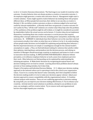 to do it. h. Creative Outcomes (Innovation). The final stage in our model of creativity is the
outcome. Creative behavior does not always produce a creative or innovative outcome. 1.
An employee might generate a creative idea and never share it. Management might reject a
creative solution. Teams might squelch creative behaviors by isolating those who propose
different ideas. a) When people feel uncertain, their ability to see any idea as creative is
blocked. 2. We can define creative outcomes as ideas or solutions judged to be novel and
useful by relevant stakeholders. a) Novelty itself does not generate a creative outcome if it
isn’t useful. b) Thus, “off-the-wall” solutions are creative only if they help solve the problem.
c) The usefulness of the problem might be self-evident, or it might be considered successful
by stakeholders before the actual success can be known. 3. Creative ideas do not implement
themselves; translating them into creative outcomes is a social process that requires
utilizing other concepts addressed in this text, including power and politics, leadership, and
motivation. IX. SUMMARY A. Individuals base their behavior not on the way their external
environment actually is but rather on what they see or believe it to be. h. An understanding
of how people make decisions can be helpful for explaining and predicting their behavior. i.
But few important decisions are simple or unambiguous enough for the rational model’s
assumptions to apply. j. Thus, we find individuals looking for solutions that satisfice rather
than optimize, injecting biases and prejudices into the decision process, and relying on
intuition. B. Managers should encourage creativity in employees and teams to create a route
to innovative decision making. X. IMPLICATIONS FOR MANAGERS A. Behavior follows
perception, so to influence employee behavior at work, assess how employees perceive
their work. Often behaviors we find puzzling can be explained by understanding the
initiating perceptions. B. Make better decisions by recognizing perceptual biases and
decision-making errors we tend to commit. Learning about these problems doesn’t always
prevent us from making mistakes, but it does help.
Chapter 6 Perception and Individual Decision Making 13 C. Adjust your decision-making
approach to the national culture you’re operating in and to the criteria your organization
values. If you’re in a country that doesn’t value rationality, don’t feel compelled to follow
the decision-making model or to try to make your decisions appear rational. Adjust your
decision approach to ensure compatibility with the organizational culture. D. Combine
rational analysis with intuition. These are not conflicting approaches to decision making.
By using both, you can improve your decision-making effectiveness. E. Try to enhance your
creativity. Actively look for novel solutions to problems, attempt to see problems in new
ways, use analogies, and hire creative talent. Try to remove work and organizational
barriers that might impede your creativity.
 