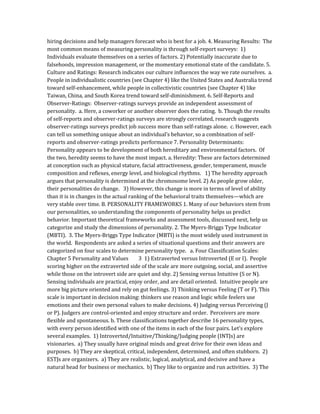 hiring decisions and help managers forecast who is best for a job. 4. Measuring Results: The
most common means of measuring personality is through self-report surveys: 1)
Individuals evaluate themselves on a series of factors. 2) Potentially inaccurate due to
falsehoods, impression management, or the momentary emotional state of the candidate. 5.
Culture and Ratings: Research indicates our culture influences the way we rate ourselves. a.
People in individualistic countries (see Chapter 4) like the United States and Australia trend
toward self-enhancement, while people in collectivistic countries (see Chapter 4) like
Taiwan, China, and South Korea trend toward self-diminishment. 6. Self-Reports and
Observer-Ratings: Observer-ratings surveys provide an independent assessment of
personality. a. Here, a coworker or another observer does the rating. b. Though the results
of self-reports and observer-ratings surveys are strongly correlated, research suggests
observer-ratings surveys predict job success more than self-ratings alone. c. However, each
can tell us something unique about an individual’s behavior, so a combination of self-
reports and observer-ratings predicts performance 7. Personality Determinants:
Personality appears to be development of both hereditary and environmental factors. Of
the two, heredity seems to have the most impact. a. Heredity: These are factors determined
at conception such as physical stature, facial attractiveness, gender, temperament, muscle
composition and reflexes, energy level, and biological rhythms. 1) The heredity approach
argues that personality is determined at the chromosome level. 2) As people grow older,
their personalities do change. 3) However, this change is more in terms of level of ability
than it is in changes in the actual ranking of the behavioral traits themselves—which are
very stable over time. B. PERSONALITY FRAMEWORKS 1. Many of our behaviors stem from
our personalities, so understanding the components of personality helps us predict
behavior. Important theoretical frameworks and assessment tools, discussed next, help us
categorize and study the dimensions of personality. 2. The Myers-Briggs Type Indicator
(MBTI). 3. The Myers-Briggs Type Indicator (MBTI) is the most widely used instrument in
the world. Respondents are asked a series of situational questions and their answers are
categorized on four scales to determine personality type. a. Four Classification Scales:
Chapter 5 Personality and Values 3 1) Extraverted versus Introverted (E or I). People
scoring higher on the extraverted side of the scale are more outgoing, social, and assertive
while those on the introvert side are quiet and shy. 2) Sensing versus Intuitive (S or N).
Sensing individuals are practical, enjoy order, and are detail oriented. Intuitive people are
more big picture oriented and rely on gut feelings. 3) Thinking versus Feeling (T or F). This
scale is important in decision making: thinkers use reason and logic while feelers use
emotions and their own personal values to make decisions. 4) Judging versus Perceiving (J
or P). Judgers are control-oriented and enjoy structure and order. Perceivers are more
flexible and spontaneous. b. These classifications together describe 16 personality types,
with every person identified with one of the items in each of the four pairs. Let’s explore
several examples. 1) Introverted/Intuitive/Thinking/Judging people (INTJs) are
visionaries. a) They usually have original minds and great drive for their own ideas and
purposes. b) They are skeptical, critical, independent, determined, and often stubborn. 2)
ESTJs are organizers. a) They are realistic, logical, analytical, and decisive and have a
natural head for business or mechanics. b) They like to organize and run activities. 3) The
 