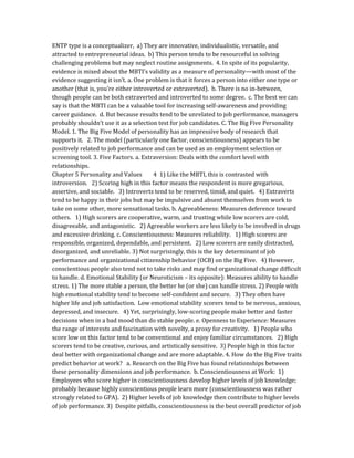 ENTP type is a conceptualizer, a) They are innovative, individualistic, versatile, and
attracted to entrepreneurial ideas. b) This person tends to be resourceful in solving
challenging problems but may neglect routine assignments. 4. In spite of its popularity,
evidence is mixed about the MBTI’s validity as a measure of personality—with most of the
evidence suggesting it isn’t. a. One problem is that it forces a person into either one type or
another (that is, you’re either introverted or extraverted). b. There is no in-between,
though people can be both extraverted and introverted to some degree. c. The best we can
say is that the MBTI can be a valuable tool for increasing self-awareness and providing
career guidance. d. But because results tend to be unrelated to job performance, managers
probably shouldn’t use it as a selection test for job candidates. C. The Big Five Personality
Model. 1. The Big Five Model of personality has an impressive body of research that
supports it. 2. The model (particularly one factor, conscientiousness) appears to be
positively related to job performance and can be used as an employment selection or
screening tool. 3. Five Factors. a. Extraversion: Deals with the comfort level with
relationships.
Chapter 5 Personality and Values 4 1) Like the MBTI, this is contrasted with
introversion. 2) Scoring high in this factor means the respondent is more gregarious,
assertive, and sociable. 3) Introverts tend to be reserved, timid, and quiet. 4) Extraverts
tend to be happy in their jobs but may be impulsive and absent themselves from work to
take on some other, more sensational tasks. b. Agreeableness: Measures deference toward
others. 1) High scorers are cooperative, warm, and trusting while low scorers are cold,
disagreeable, and antagonistic. 2) Agreeable workers are less likely to be involved in drugs
and excessive drinking. c. Conscientiousness: Measures reliability. 1) High scorers are
responsible, organized, dependable, and persistent. 2) Low scorers are easily distracted,
disorganized, and unreliable. 3) Not surprisingly, this is the key determinant of job
performance and organizational citizenship behavior (OCB) on the Big Five. 4) However,
conscientious people also tend not to take risks and may find organizational change difficult
to handle. d. Emotional Stability (or Neuroticism – its opposite): Measures ability to handle
stress. 1) The more stable a person, the better he (or she) can handle stress. 2) People with
high emotional stability tend to become self-confident and secure. 3) They often have
higher life and job satisfaction. Low emotional stability scorers tend to be nervous, anxious,
depressed, and insecure. 4) Yet, surprisingly, low-scoring people make better and faster
decisions when in a bad mood than do stable people. e. Openness to Experience: Measures
the range of interests and fascination with novelty, a proxy for creativity. 1) People who
score low on this factor tend to be conventional and enjoy familiar circumstances. 2) High
scorers tend to be creative, curious, and artistically sensitive. 3) People high in this factor
deal better with organizational change and are more adaptable. 4. How do the Big Five traits
predict behavior at work? a. Research on the Big Five has found relationships between
these personality dimensions and job performance. b. Conscientiousness at Work: 1)
Employees who score higher in conscientiousness develop higher levels of job knowledge;
probably because highly conscientious people learn more (conscientiousness was rather
strongly related to GPA). 2) Higher levels of job knowledge then contribute to higher levels
of job performance. 3) Despite pitfalls, conscientiousness is the best overall predictor of job
 