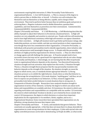 environments requiring little interaction. E. Other Personality Traits Relevant to
organizational behavior. 1. Core Self-Evaluation. a. This is a measure of the degree to
which a person likes or dislikes him- or herself. b. Positive core self-evaluators like
themselves and see themselves as being effective, capable, and in charge of their
environment. They tend to perform better because they set ambitious goals and persist at
achieving them. c. Negative evaluators tend to dislike themselves, question their
capabilities, and view themselves as powerless over their environment. Commented [l1]:
Commented [AE2R1]: Commented [AE3R1]:
Chapter 5 Personality and Values 8 2. Self-Monitoring. a. Self-Monitoring describes the
ability of people to adjust their behaviors to fit external, situational factors. 1) High self-
monitors are very adaptable and sensitive to external cues. People with low self-monitoring
tend to have high behavioral consistency while high self-monitors can appear chameleon-
like to their coworkers. 2) High self-monitors tend to get better performance ratings, take
leadership positions, are more mobile, and take up central positions in their organizations,
even though they have less commitment to their organization. 3. Proactive Personality. a.
Individuals with proactive personalities tend to identify opportunities, show initiative, take
action, and persevere until meaningful change occurs. b. People with this personality
attribute are highly prized by organizations for obvious reasons. c. They are often leaders
or change agents and will challenge the status quo. d. Proactive people tend to have
successful careers but may not be a good match for organizations who do not value change.
F. Personality and Situations. 1. Interestingly, we are learning that the effect of particular
traits in organizational behavior depends on the situation. Two theoretical frameworks,
situation strength and trait activation, help explain how this works. 2. Situation Strength
Theory. a. Situation strength theory proposes that the way personality translates into
behavior depends on the strength of the situation. By situation strength, we mean the
degree to which norms, cues, or standards dictate appropriate behavior. 1) Strong
situations pressure us to exhibit the right behavior, clearly show us what that behavior is,
and discourage the wrong behavior. 2) In weak situation, “anything goes,” and thus, we are
freer to express our personality in our behaviors. 3) Thus, research suggests that
personality traits better predict behavior in weak situations than in strong ones. b.
Components of Situation Strength: Researchers have analyzed situation strength in
organizations in terms of four elements. 1) Clarity: the degree to which cues about work
duties and responsibilities are available and clear. 2) Consistency: the extent to which cues
regarding work duties and responsibilities are compatible with one another. 3) Constraints:
the extent to which individuals’ freedom to decide or act is limited by forces outside their
control. 4) Consequences: the degree to which decisions or actions have important
implications for the organization or its members, clients, supplies, and so on. c.
Organizational Situations: Some researchers have speculated that organizations are, by
definition, strong situations because they impose rules,
Chapter 5 Personality and Values 9 norms, and standards that govern behavior. These
constraints are usually appropriate. d. But that does not mean that it is always desirable for
organizations to create strong situations for their employees. 1) Jobs with myriad rules and
tightly controlled processes can be dull or demotivating. 2) People do differ, so what works
 