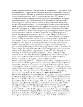 well for one person might work poorly for another. 3. Trait Activation Theory (TAT). a. Trait
Activation Theory (TAT) predicts that some situations, events, or interventions “activate” a
trait more than others (Exhibit 5-2). 1) Research shows that in a supportive environment,
everyone behaves prosocially, but in an environment that is not so nice, whether an
individual has the personality to behave prosocially makes a major difference. b. Together,
situation strength and trait activation theories show that the debate over nature versus
nurture might best be framed as nature and nurture. Not only does each affect behavior,
but they interact with one another. 1) Personality affects work behavior and the situation
affects work behavior, but when the situation is right, the power of personality to predict
behavior is even higher. II. VALUES A. Values represent basic convictions that a specific
mode of conduct or end-state of existence is personally or socially preferable to an opposite
or converse mode of conduct or end-state of existence. 1. They contain a judgmental
element in that they carry an individual’s ideas as to what is right, good, or desirable. 2.
Values have both content and intensity attributes. a. The content attribute says a mode of
conduct or end-state of existence is important. b. The intensity attribute specifies how
important it is. c. When we rank an individual’s values in terms of their intensity, we obtain
that person’s value system. 3. All of us have a hierarchy of values that forms our value
system. a. We find it in the relative importance we assign to values such as freedom,
pleasure, self-respect, honesty, obedience, and equality. 4. Values tend to be relatively stable
and enduring. 5. Values lay the foundation for understanding people's attitudes, motivation,
and behavior. 6. They influence our perceptions. 7. Values can cloud objectivity and
rationality. B. Terminal versus Instrumental Values. 1. Values can be classified by
instruments such as the Rokeach Value Survey (RVS). 2. This instrument consists of two
sets of values. a. The sets are terminal and instrumental values. 1) Terminal Values.
Focuses on desirable end-states; goals a person would like to achieve.
Chapter 5 Personality and Values 10 2) Instrumental Values. Lists preferable modes of
behavior or means of achieving terminal values. C. Generational Values. 1. Researchers have
integrated several analyses of work values into groups that attempt to capture the shared
views of different cohorts or generations in the U.S. workforce. 2. You will surely be familiar
with the labels—for example, baby boomers, gen-xers, millennials—some of which are used
internationally. a. It is important to remember that while categories are helpful, they
represent trends not the beliefs of individuals. III. LINKING AN INDIVIDUAL’S
PERSONALITY AND VALUES TO THE WORKPLACE Managers have become concerned with
matching both the personality and the values of an employee with those of the organization.
The hope is to identify workers who are both flexible and committed to the organization. A.
Person-Job Fit. 1. Holland’s Personality-Job Fit Theory: a. Holland identified six personality
types and proposed that job satisfaction and propensity to leave depend on how well the
job and personalities are matched (congruency). b. Social individuals belong in jobs
requiring social skills and so on. c. Vocational Preference Inventory Questionnaire. 1) This
was the tool Holland used to identify congruent occupations. 2) The six personality types
(or fields in Holland’s terminology) are laid out on a hexagon. 3) Fields that lie adjacent to
each other are similar; those diagonally opposite are highly dissimilar. 4) Appropriate jobs
for that personality (that is, those jobs that are congruent to the field) are listed either
 