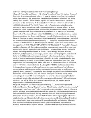 risk while relying less on rules: they more readily accept change.
Chapter 5 Personality and Values 12 e. Long-Term/Short-Term Orientation: Degree of
long-term devotion to traditional values. 1) Long-term cultures are future-oriented and
value tradition, thrift, and persistence. 2) Short-term cultures are immediate and accept
change more readily. 2. There are both regional and national differences in culture as
measured by this framework. 3. Hofstede’s framework is not without its critics, but it is
still highly influential. C. The GLOBE Framework. 1. A relatively recent and on-going
program of research, this framework uses nine dimensions of national culture. a. Some
dimensions – such as power distance, individualism/collectivism, uncertainty avoidance,
gender differentiation, and future orientation can be seen as an extension of Hofstede’s
framework. b. The main difference is that the GLOBE framework added dimensions such as
humane orientation (the degree individuals are rewarded for fair, generous, and altruistic
behaviors) and performance orientation (the degree to which group members are rewarded
for performance improvement and excellence). 2. Comparison of Hofstede’s Framework
and the GLOBE Framework. a. Which framework is better? That is hard to say, and each has
its supporters. V. SUMMARY AND IMPLICATIONS FOR MANAGERS A. Personality. Managers
need to evaluate the job, the work group, and the organization in order to determine what
the optimum Big Five personality type would be for a new employee. The MBTI could be
helpful in training and development. B. Values. Values strongly influence attitudes,
behaviors, and perceptions, so knowing a person’s values may help improve prediction of
behavior. C. Additionally, matching an individual’s values to organizational culture can
result in positive organizational outcomes. 1. Consider screening job candidates for high
conscientiousness — as well as the other Big Five traits, depending on the criteria your
organization finds most important. Other traits, such as core self-evaluation or narcissism,
may be relevant in certain situations. 2. Although the MBTI has faults, you can use it in
training and development to help employees better understand themselves, help team
members better understand each other, and open up communication in work groups and
possibly reduce conflicts. 3. Evaluate jobs, work groups, and your organization to determine
the optimal personality fit. 4. Take into account employees’ situational factors when
evaluating their observable personality traits, and lower the situation strength to better
ascertain personality characteristics. 5. The more you consider people’s different cultures,
the better you will be able to determine their work behavior and create a positive
organizational climate that performs well.
Chapter 6 Perception and Individual Decision Making 1 Chapter 6 Perception and
Individual Decision Making Chapter Overview The old saying is that “perception is reality”
and managers must learn what “reality” their workers are reacting to in order to effectively
predict behavior. This chapter examines how perception acts to create an employee’s view
of reality and modifies decision making. Chapter Objectives After studying this chapter,
the student should be able to: 1. Explain the factors that influence perception. 2. Describe
attribution theory. 3. Explain the link between perception and decision making. 4. Contrast
the rational model of decision making with bounded rationality and intuition. 5. Explain
how individual differences and organizational constraints affect decision making. 6.
Contrast the three ethical decision criteria. 7. Describe the three-stage model of creativity.
 