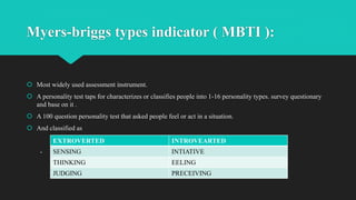 Myers-briggs types indicator ( MBTI ):
 Most widely used assessment instrument.
 A personality test taps for characterizes or classifies people into 1-16 personality types. survey questionary
and base on it .
 A 100 question personality test that asked people feel or act in a situation.
 And classified as
-
EXTROVERTED INTROVEARTED
SENSING INTIATIVE
THINKING EELING
JUDGING PRECEIVING
 