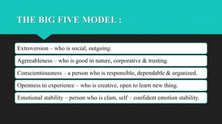 THE BIG FIVE MODEL :
Extroversion – who is social, outgoing.
Agreeableness – who is good in nature, corporative & trusting.
Conscientiousness – a person who is responsible, dependable & organized.
Openness to experience – who is creative, open to learn new thing.
Emotional stability – person who is clam, self – confident emotion stability.
 