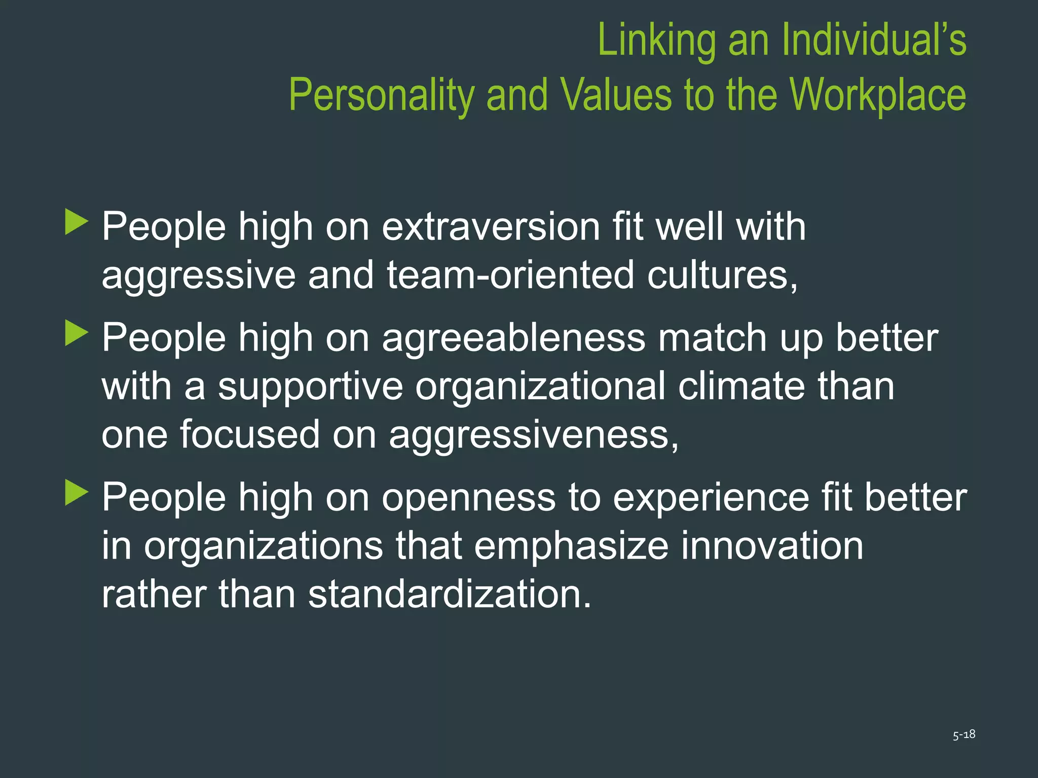 Linking an Individual’s
Personality and Values to the Workplace
 People high on extraversion fit well with
aggressive and team-oriented cultures,
 People high on agreeableness match up better
with a supportive organizational climate than
one focused on aggressiveness,
 People high on openness to experience fit better
in organizations that emphasize innovation
rather than standardization.
5-18
 