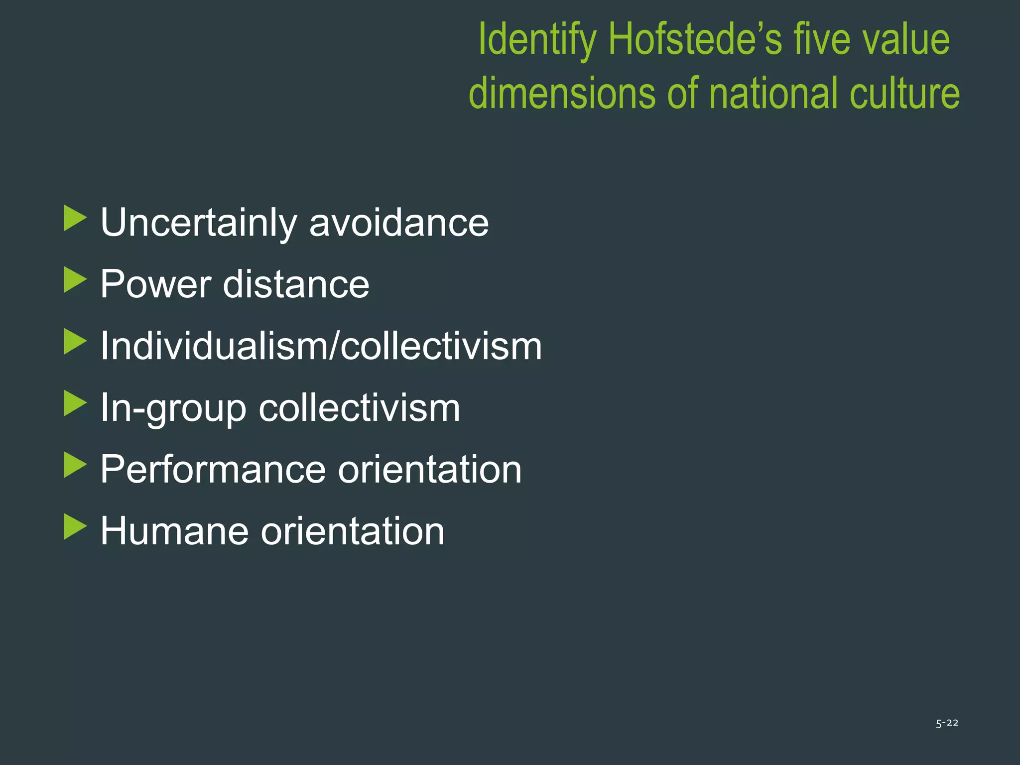 Identify Hofstede’s five value
dimensions of national culture
 Uncertainly avoidance
 Power distance
 Individualism/collectivism
 In-group collectivism
 Performance orientation
 Humane orientation
5-22
 