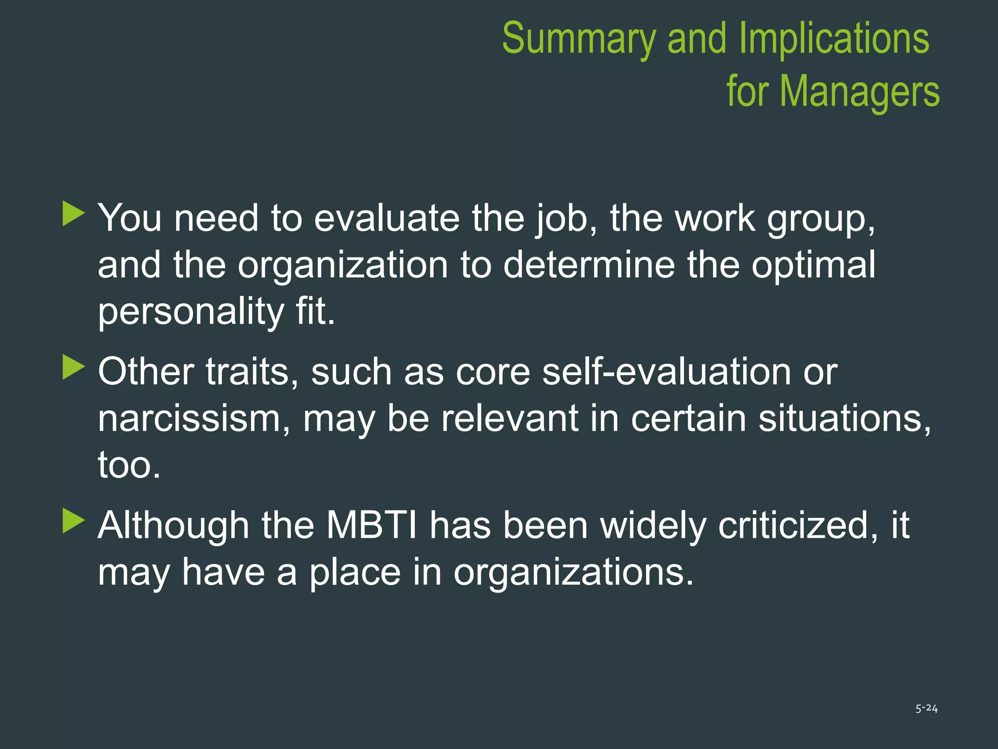 Summary and Implications
for Managers
 You need to evaluate the job, the work group,
and the organization to determine the optimal
personality fit.
 Other traits, such as core self-evaluation or
narcissism, may be relevant in certain situations,
too.
 Although the MBTI has been widely criticized, it
may have a place in organizations.
5-24
 