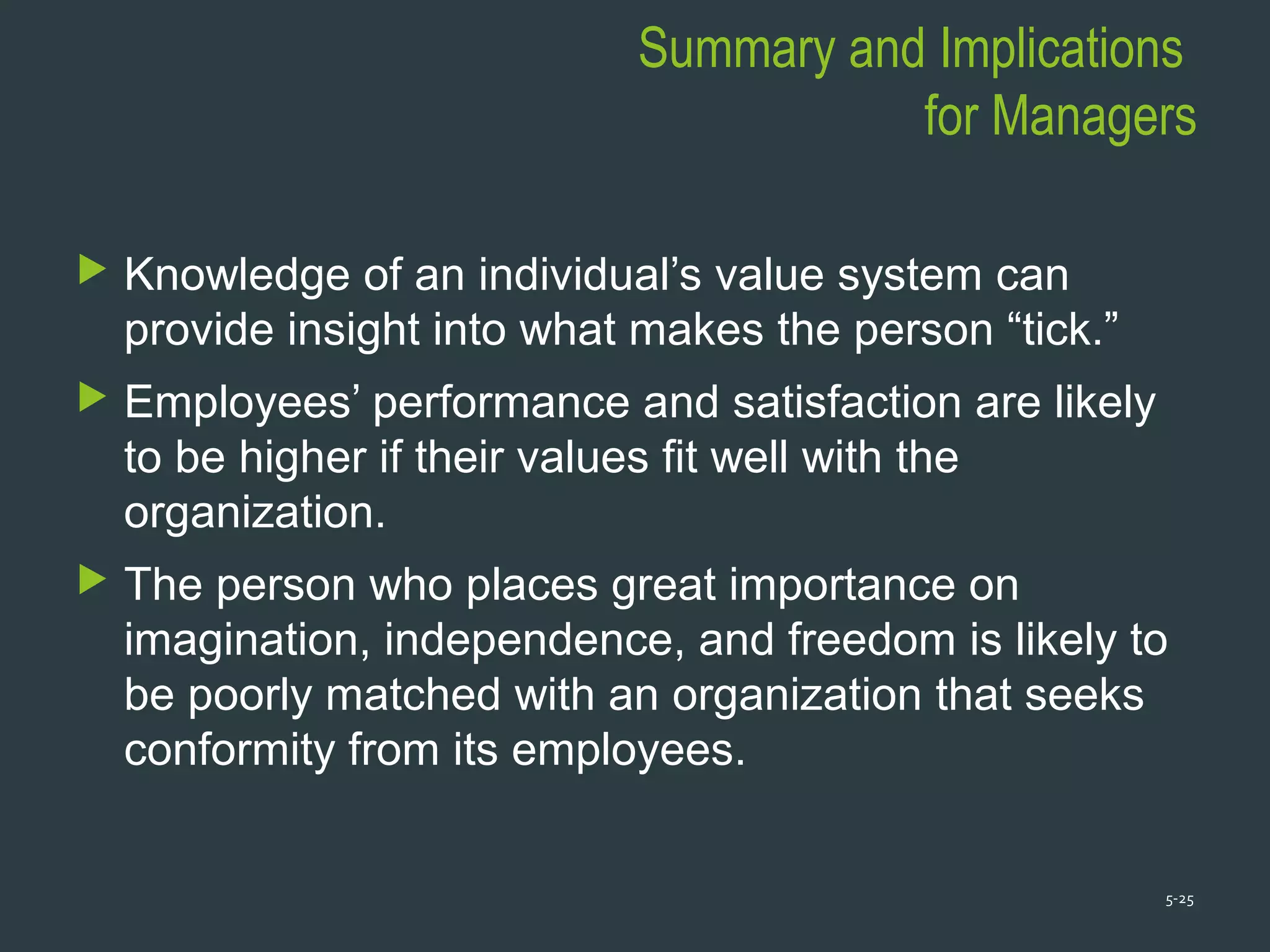 Summary and Implications
for Managers
 Knowledge of an individual’s value system can
provide insight into what makes the person “tick.”
 Employees’ performance and satisfaction are likely
to be higher if their values fit well with the
organization.
 The person who places great importance on
imagination, independence, and freedom is likely to
be poorly matched with an organization that seeks
conformity from its employees.
5-25
 