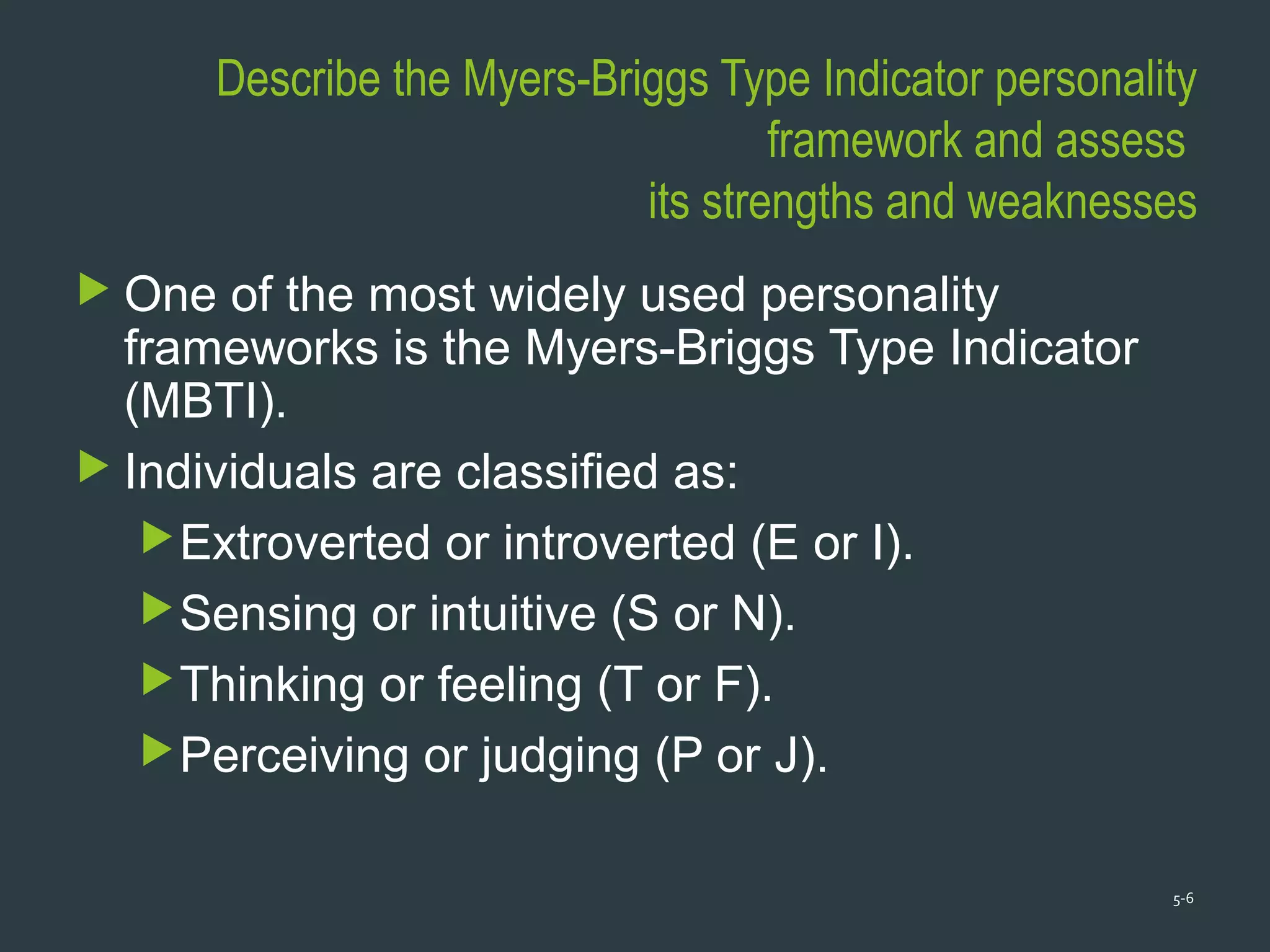 Describe the Myers-Briggs Type Indicator personality
framework and assess
its strengths and weaknesses
 One of the most widely used personality
frameworks is the Myers-Briggs Type Indicator
(MBTI).
 Individuals are classified as:
Extroverted or introverted (E or I).
Sensing or intuitive (S or N).
Thinking or feeling (T or F).
Perceiving or judging (P or J).
5-6
 
