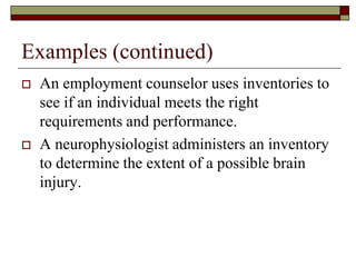 Examples (continued)
   An employment counselor uses inventories to
    see if an individual meets the right
    requirements and performance.
   A neurophysiologist administers an inventory
    to determine the extent of a possible brain
    injury.
 