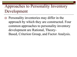 Approaches to Personality Inventory
Development
   Personality inventories may differ in the
    approach by which they are constructed. Four
    common approaches to personality inventory
    development are Rational, Theory-
    Based, Criterion Group, and Factor Analysis.
 