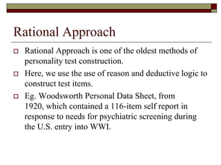 Rational Approach
   Rational Approach is one of the oldest methods of
    personality test construction.
   Here, we use the use of reason and deductive logic to
    construct test items.
   Eg. Woodsworth Personal Data Sheet, from
    1920, which contained a 116-item self report in
    response to needs for psychiatric screening during
    the U.S. entry into WWI.
 