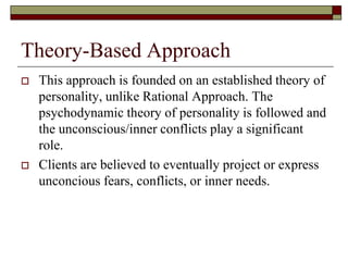 Theory-Based Approach
   This approach is founded on an established theory of
    personality, unlike Rational Approach. The
    psychodynamic theory of personality is followed and
    the unconscious/inner conflicts play a significant
    role.
   Clients are believed to eventually project or express
    unconcious fears, conflicts, or inner needs.
 